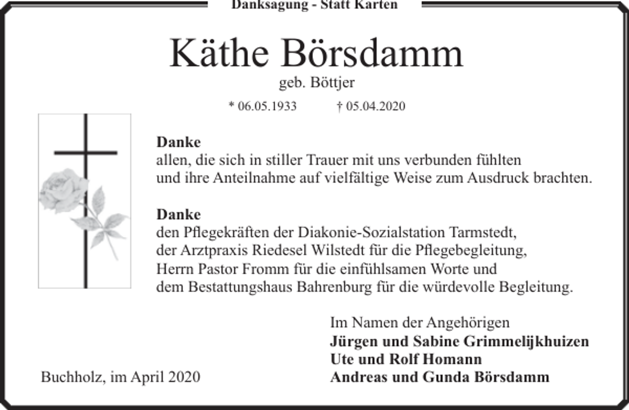 <p>Danksagung - Statt Karten</p><p>Käthe Börsdamm<br />geb. Böttjer</p><p>* 06.05.1933</p><p>† 05.04.2020</p><p>Danke<br />allen, die sich in stiller Trauer mit uns verbunden fühlten<br />und ihre Anteilnahme auf vielfältige Weise zum Ausdruck brachten.<br />Danke<br />den Pflegekräften der Diakonie-Sozialstation Tarmstedt,<br />der Arztpraxis Riedesel Wilstedt für die Pflegebegleitung,<br />Herrn Pastor Fromm für die einfühlsamen Worte und<br />dem Bestattungshaus Bahrenburg für die würdevolle Begleitung.</p><p>Buchholz, im April 2020</p><p>Im Namen der Angehörigen<br />Jürgen und Sabine Grimmelĳkhuizen<br />Ute und Rolf Homann<br />Andreas und Gunda Börsdamm</p>