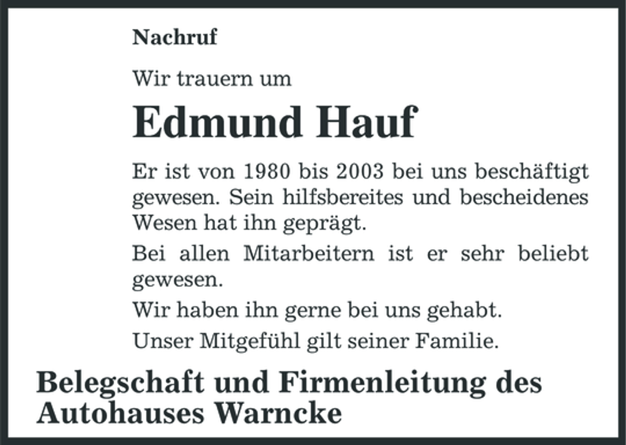 <p>Nachruf Wir trauern um</p><p>Edmund Hauf<br />Er ist von 1980 bis 2003 bei uns beschäftigt gewesen. Sein hilfsbereites und bescheidenes Wesen hat ihn geprägt. Bei allen Mitarbeitern ist er sehr beliebt gewesen. Wir haben ihn gerne bei uns gehabt. Unser Mitgefühl gilt seiner Familie.</p><p>Belegschaft und Firmenleitung des Autohauses Warncke</p>