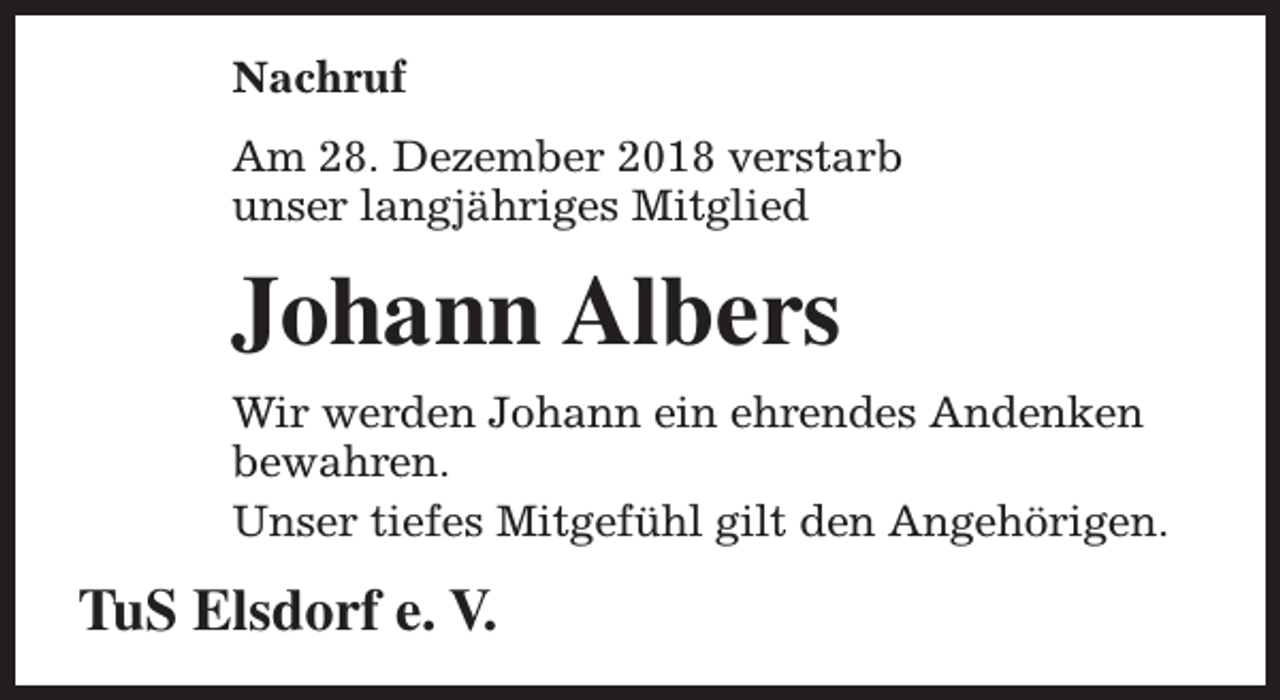 <p>Nachruf<br />Am 28. Dezember 2018 verstarb<br />unser langjähriges Mitglied</p><p>Johann Albers<br />Wir werden Johann ein ehrendes Andenken<br />bewahren.<br />Unser tiefes Mitgefühl gilt den Angehörigen.</p><p>TuS Elsdorf e. V.</p>