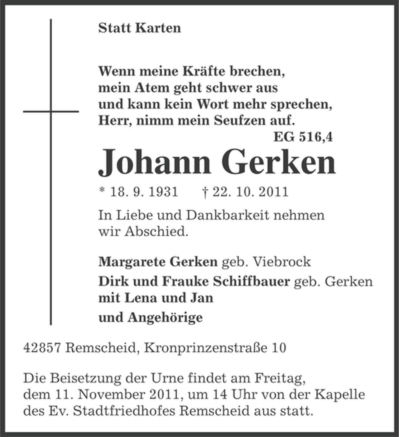 <p>Statt Karten<br />Wenn meine Kräfte brechen,<br />mein Atem geht schwer aus<br />und kann kein Wort mehr sprechen,<br />Herr, nimm mein Seufzen auf.<br />EG 516,4</p><p>Johann Gerken<br />* 18. 9. 1931</p><p>† 22. 10. 2011</p><p>In Liebe und Dankbarkeit nehmen<br />wir Abschied.<br />Margarete Gerken geb. Viebrock<br />Dirk und Frauke Schiffbauer geb. Gerken<br />mit Lena und Jan<br />und Angehörige<br />42857 Remscheid, Kronprinzenstraße 10<br />Die Beisetzung der Urne findet am Freitag,<br />dem 11. November 2011, um 14 Uhr von der Kapelle<br />des Ev. Stadtfriedhofes Remscheid aus statt.</p>