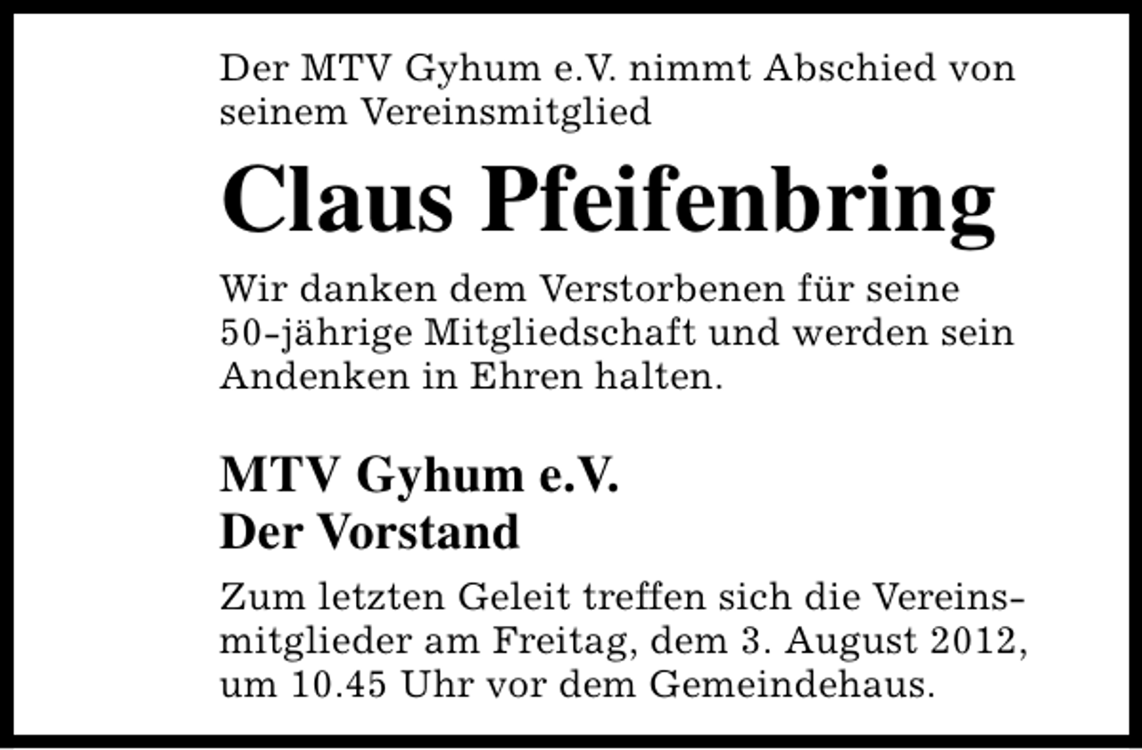 <p>Der MTV Gyhum e.V. nimmt Abschied von<br />seinem Vereinsmitglied</p><p>Claus Pfeifenbring</p><p>Wir danken dem Verstorbenen für seine<br />50-jährige Mitgliedschaft und werden sein<br />Andenken in Ehren halten.</p><p>MTV Gyhum e.V.<br />Der Vorstand<br />Zum letzten Geleit treffen sich die Vereinsmitglieder am Freitag, dem 3. August 2012,<br />um 10.45 Uhr vor dem Gemeindehaus.</p>