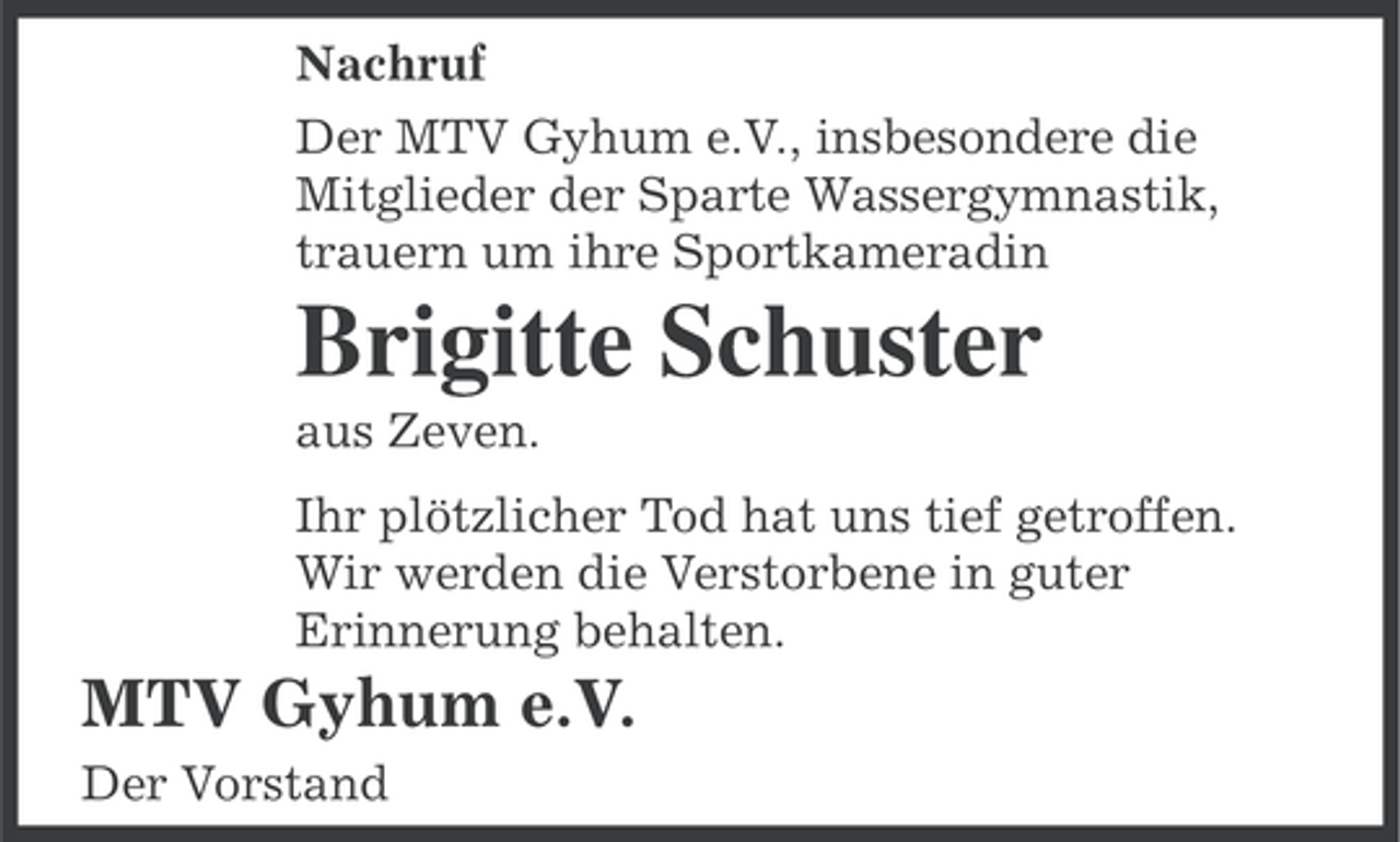 <p>Nachruf<br />Der MTV Gyhum e.V., insbesondere die<br />Mitglieder der Sparte Wassergymnastik,<br />trauern um ihre Sportkameradin</p><p>Brigitte Schuster<br />aus Zeven.<br />Ihr plötzlicher Tod hat uns tief getroffen.<br />Wir werden die Verstorbene in guter<br />Erinnerung behalten.</p><p>MTV Gyhum e.V.<br />Der Vorstand</p>