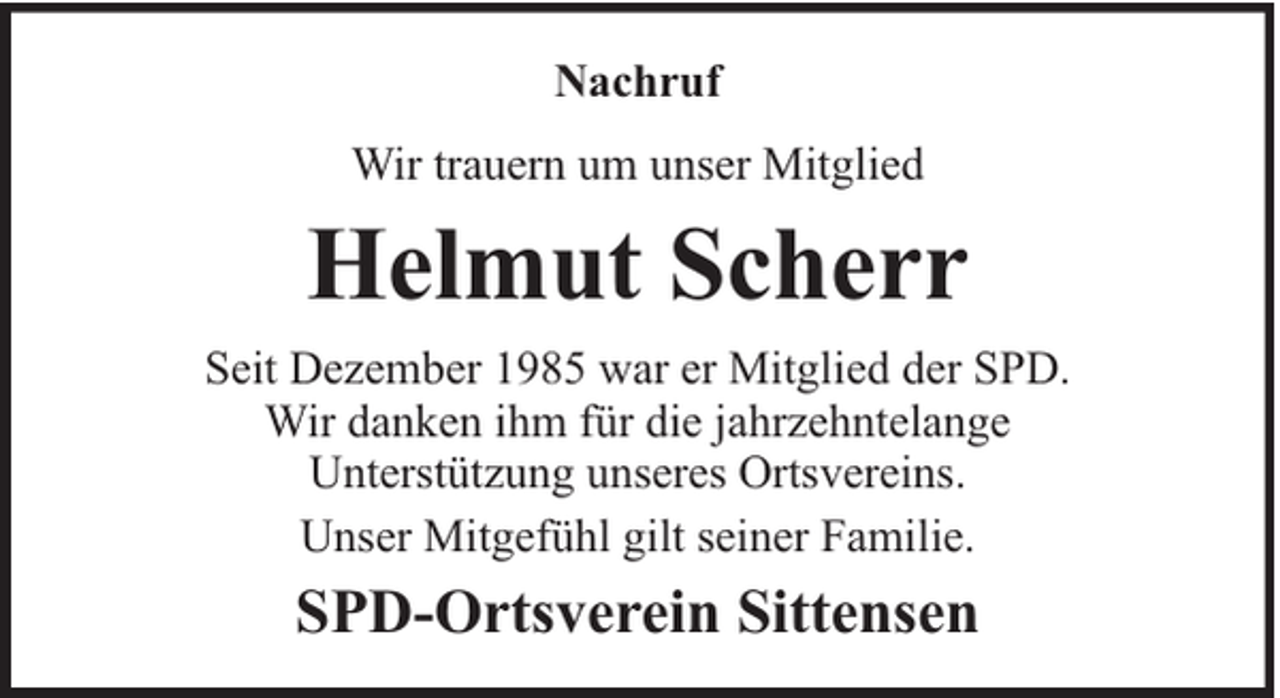 <p>Nachruf<br />Wir trauern um unser Mitglied</p><p>Helmut Scherr<br />Seit Dezember 1985 war er Mitglied der SPD.<br />Wir danken ihm für die jahrzehntelange<br />Unterstützung unseres Ortsvereins.<br />Unser Mitgefühl gilt seiner Familie.</p><p>SPD-Ortsverein Sittensen</p>