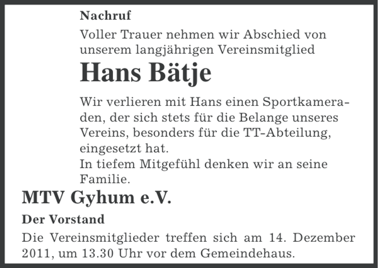<p>Nachruf<br />Voller Trauer nehmen wir Abschied von<br />unserem langjährigen Vereinsmitglied</p><p>Hans Bätje<br />Wir verlieren mit Hans einen Sportkameraden, der sich stets für die Belange unseres<br />Vereins, besonders für die TT-Abteilung,<br />eingesetzt hat.<br />In tiefem Mitgefühl denken wir an seine<br />Familie.</p><p>MTV Gyhum e.V.<br />Der Vorstand<br />Die Vereinsmitglieder treffen sich am 14. Dezember<br />2011, um 13.30 Uhr vor dem Gemeindehaus.</p>
