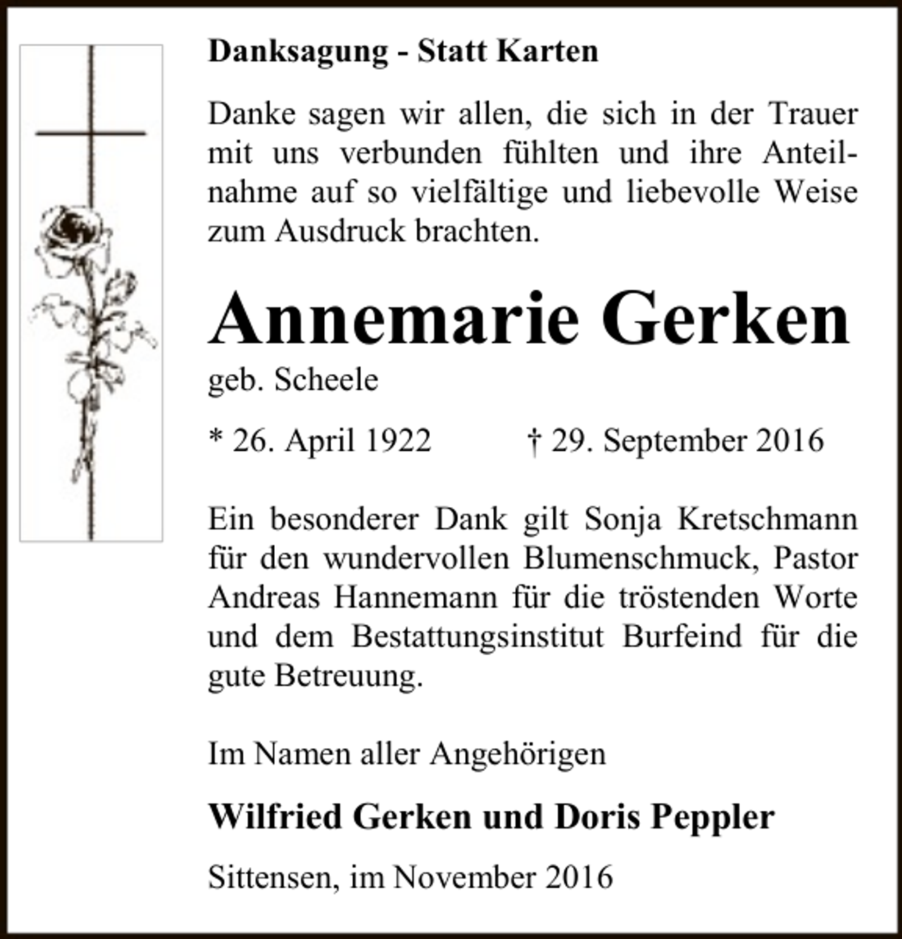 <p>Danksagung - Statt Karten<br />Danke sagen wir allen, die sich in der Trauer<br />mit uns verbunden fühlten und ihre Anteilnahme auf so vielfältige und liebevolle Weise<br />zum Ausdruck brachten.</p><p>Annemarie Gerken<br />geb. Scheele</p><p>* 26. April 1922</p><p>† 29. September 2016</p><p>Ein besonderer Dank gilt Sonja Kretschmann<br />für den wundervollen Blumenschmuck, Pastor<br />Andreas Hannemann für die tröstenden Worte<br />und dem Bestattungsinstitut Burfeind für die<br />gute Betreuung.<br />Im Namen aller Angehörigen</p><p>Wilfried Gerken und Doris Peppler<br />Sittensen, im November 2016</p>