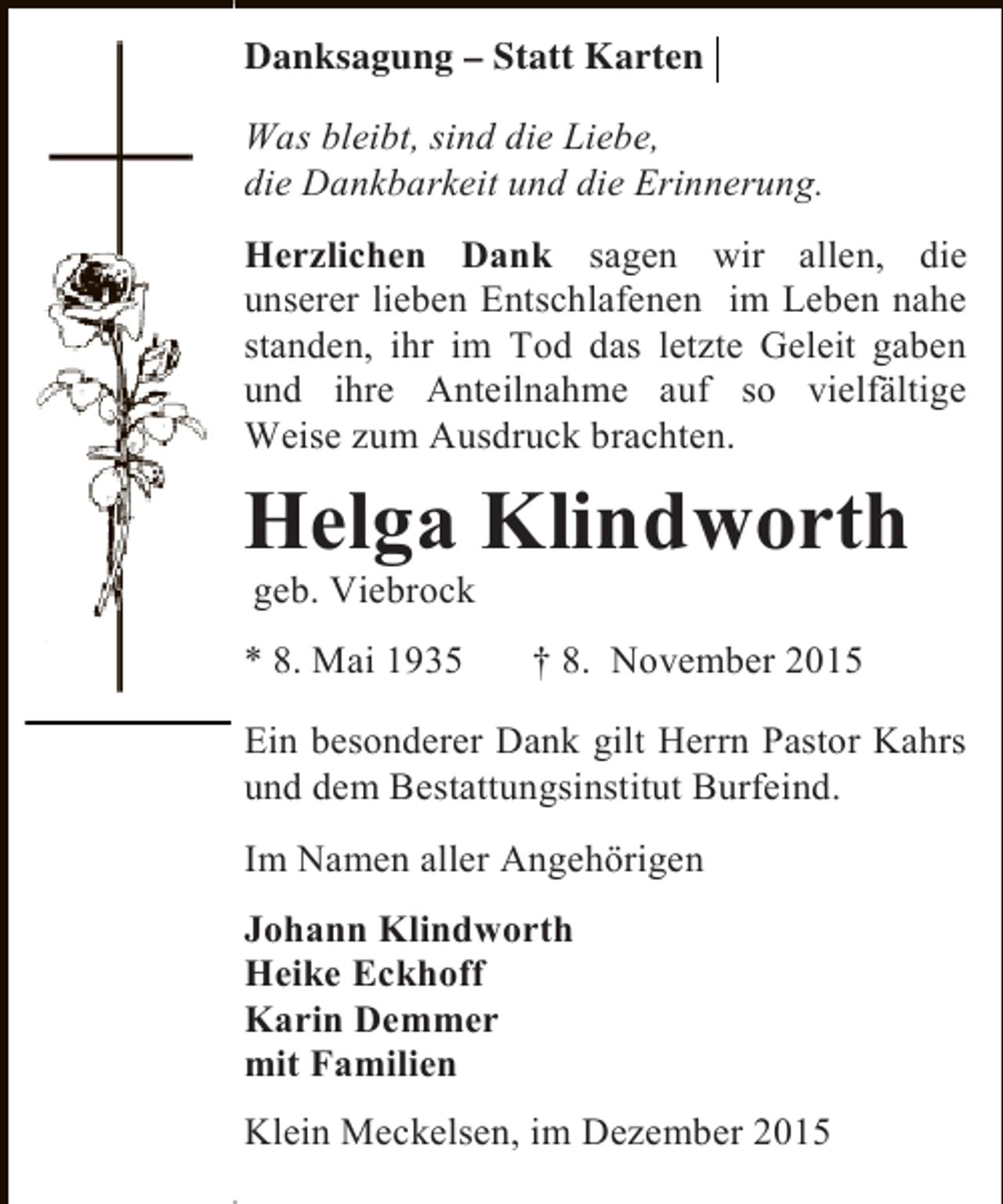 <p>Statt<br />Danksagung Statt Karten<br />DanksagungStatt Karten<br />Was bleibt, sind die Liebe,<br />Was bleibt, sind die Liebe,<br />die Dankbarkeit und die Erinnerung.<br />die Dankbarkeit und die Erinnerung.<br />Herzlichen Dank sagen wir allen, die<br />Herzlichen Dank sagen wir allen, die<br />unserer lieben Entschlafenen im Leben nahe<br />unserer lieben Entschlafenen im Leben nahe<br />standen, ihr im Tod das letzte Geleit gaben<br />standen, ihr im Tod das letzte Geleit gaben<br />und ihre Anteilnahme auf so vielfältige<br />und ihre Anteilnahme auf so vielfältige<br />Weise zum Ausdruck brachten.<br />Weise zum Ausdruck brachten.</p><p>Helga Klindworth<br />Helga Klindworth<br />geb. Viebrock<br />geb. Viebrock</p><p>**8. Mai 1935<br />8. Mai 1935</p><p>8. November 2015<br />8. November 2015</p><p>Ein besonderer Dank gilt Herrn Pastor Kahrs<br />Ein besonderer Dank gilt Herrn Pastor Kahrs<br />und dem Bestattungsinstitut Burfeind.<br />und dem Bestattungsinstitut Burfeind.<br />Im Namen aller Angehörigen<br />Im Namen aller Angehörigen<br />Johann Klindworth<br />Johann Klindworth<br />Heike Eckhoff<br />Heike Eckhoff<br />Karin Demmer<br />Karin Demmer<br />mit Familien<br />mit Familien<br />Klein Meckelsen, im Dezember 2015<br />Klein Meckelsen, im Dezember 2015</p>