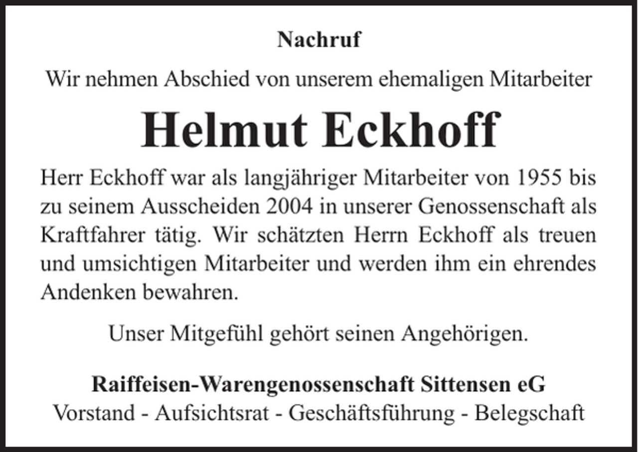 <p>Nachruf<br />Wir nehmen Abschied von unserem ehemaligen Mitarbeiter</p><p>Helmut Eckhoff</p><p>Herr Eckhoff war als langjähriger Mitarbeiter von 1955 bis<br />zu seinem Ausscheiden 2004 in unserer Genossenschaft als<br />Kraftfahrer tätig. Wir schätzten Herrn Eckhoff als treuen<br />und umsichtigen Mitarbeiter und werden ihm ein ehrendes<br />Andenken bewahren.<br />Unser Mitgefühl gehört seinen Angehörigen.<br />Raiffeisen-Warengenossenschaft Sittensen eG<br />Vorstand - Aufsichtsrat - Geschäftsführung - Belegschaft</p>