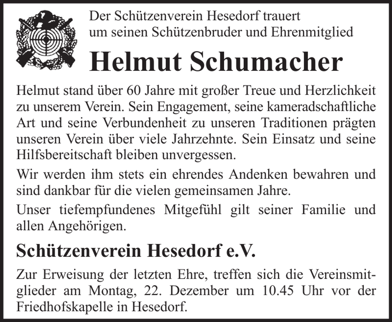 <p>Der Schützenverein Hesedorf trauert<br />um seinen Schützenbruder und Ehrenmitglied</p><p>Helmut Schumacher<br />Helmut stand über 60 Jahre mit großer Treue und Herzlichkeit<br />zu unserem Verein. Sein Engagement, seine kameradschaftliche<br />Art und seine Verbundenheit zu unseren Traditionen prägten<br />unseren Verein über viele Jahrzehnte. Sein Einsatz und seine<br />Hilfsbereitschaft bleiben unvergessen.<br />Wir werden ihm stets ein ehrendes Andenken bewahren und<br />sind dankbar für die vielen gemeinsamen Jahre.<br />Unser tiefempfundenes Mitgefühl gilt seiner Familie und<br />allen Angehörigen.</p><p>Schützenverein Hesedorf e.V.<br />Zur Erweisung der letzten Ehre, treffen sich die Vereinsmitglieder am Montag, 22. Dezember um 10.45 Uhr vor der<br />Friedhofskapelle in Hesedorf.</p>