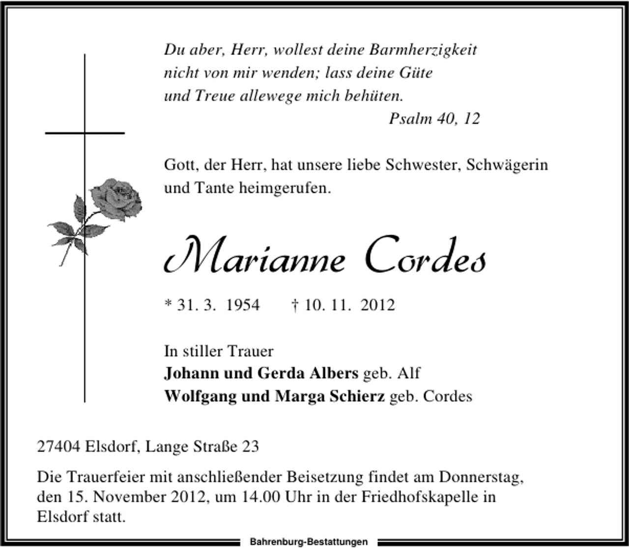 <p>Du aber, Herr, wollest deine Barmherzigkeit<br />nicht von mir wenden; lass deine Güte<br />und Treue allewege mich behüten.<br />Psalm 40, 12<br />Gott, der Herr, hat unsere liebe Schwester, Schwägerin<br />und Tante heimgerufen.</p>
<p>* 31. 3. 1954</p>
<p>† 10. 11. 2012</p>
<p>In stiller Trauer<br />Johann und Gerda Albers geb. Alf<br />Wolfgang und Marga Schierz geb. Cordes<br />27404 Elsdorf, Lange Straße 23<br />Die Trauerfeier mit anschließender Beisetzung findet am Donnerstag,<br />den 15. November 2012, um 14.00 Uhr in der Friedhofskapelle in<br />Elsdorf statt.<br />Bahrenburg-Bestattungen</p>