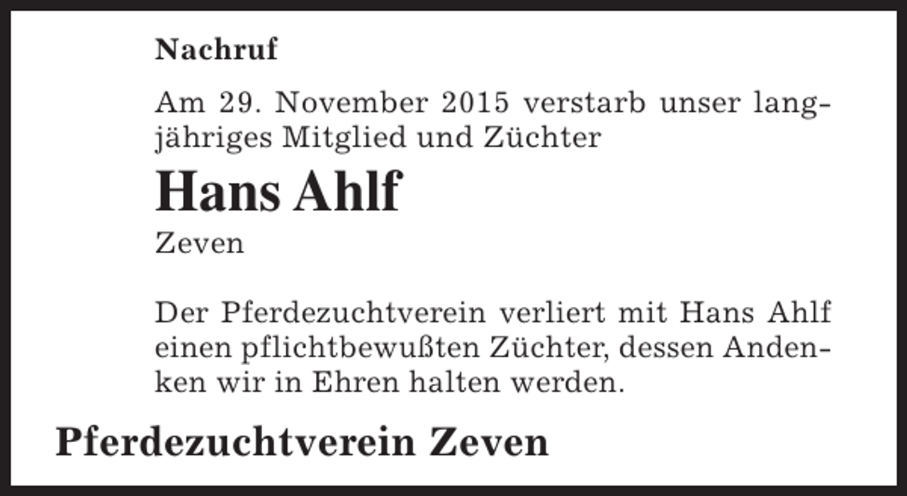 <p>Nachruf<br />Am 29. November 2015 verstarb unser langjähriges Mitglied und Züchter</p><p>Hans Ahlf</p><p>Zeven</p><p>Der Pferdezuchtverein verliert mit Hans Ahlf<br />einen pflichtbewußten Züchter, dessen Andenken wir in Ehren halten werden.</p><p>Pferdezuchtverein Zeven</p>