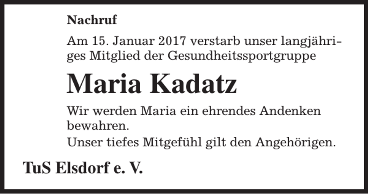 <p>Nachruf<br />Am 15. Januar 2017 verstarb unser langjähriges Mitglied der Gesundheitssportgruppe</p><p>Maria Kadatz<br />Wir werden Maria ein ehrendes Andenken<br />bewahren.<br />Unser tiefes Mitgefühl gilt den Angehörigen.</p><p>TuS Elsdorf e. V.</p>
