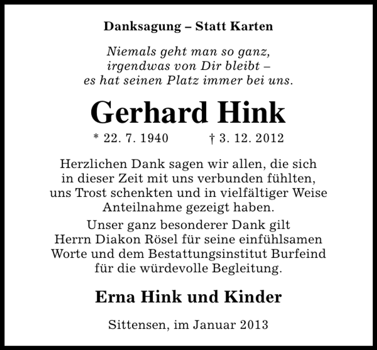 <p>Danksagung – Statt Karten<br />Niemals geht man so ganz,<br />irgendwas von Dir bleibt –<br />es hat seinen Platz immer bei uns.</p><p>Gerhard Hink<br />* 22. 7. 1940</p><p>† 3. 12. 2012</p><p>Herzlichen Dank sagen wir allen, die sich<br />in dieser Zeit mit uns verbunden fühlten,<br />uns Trost schenkten und in vielfältiger Weise<br />Anteilnahme gezeigt haben.<br />Unser ganz besonderer Dank gilt<br />Herrn Diakon Rösel für seine einfühlsamen<br />Worte und dem Bestattungsinstitut Burfeind<br />für die würdevolle Begleitung.</p><p>Erna Hink und Kinder<br />Sittensen, im Januar 2013</p>