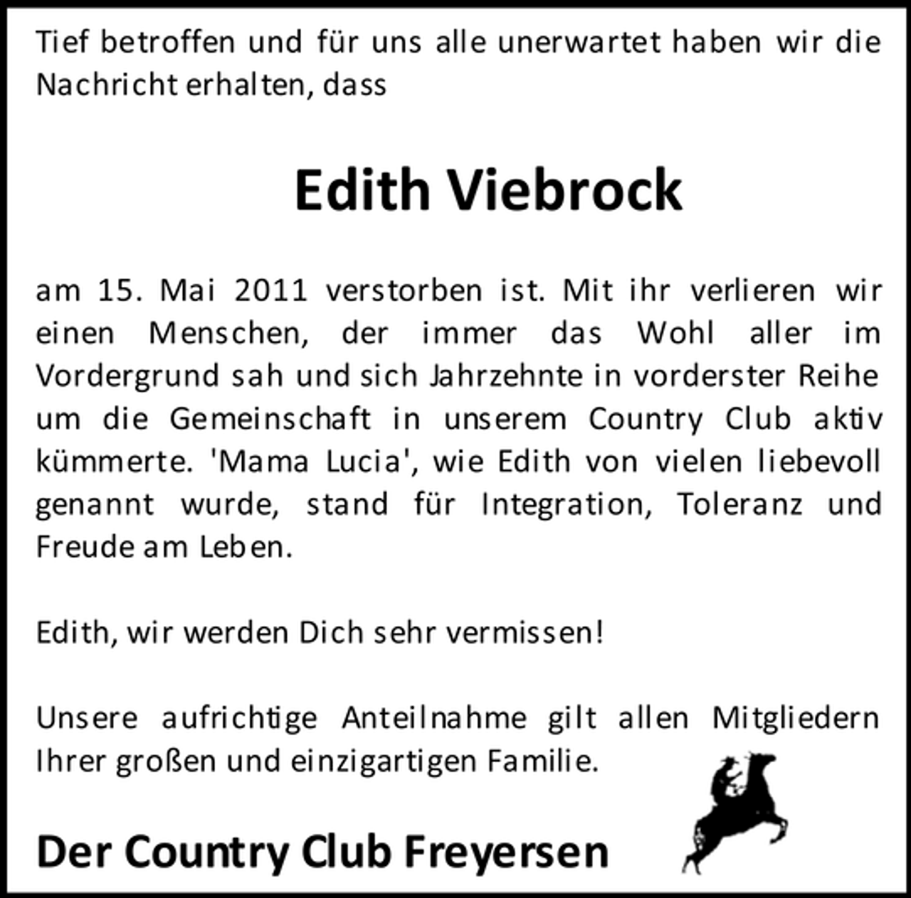 <p>Tief betroffen und für uns alle unerwartet haben wir die Nachricht erhalten, dass</p><p>Edith Viebrock<br />am 15. Mai 2011 verstorben ist. Mit ihr verlieren wir einen Menschen, der immer das Wohl aller im Vordergrund sah und sich Jahrzehnte in vorderster Reihe um die Gemeinschaft in unserem Country Club aktiv kümmerte. 'Mama Lucia', wie Edith von vielen liebevoll genannt wurde, stand für Integration, Toleranz und Freude am Leben. Edith, wir werden Dich sehr vermissen! Unsere aufrichtige Anteilnahme gilt allen Mitgliedern Ihrer großen und einzigartigen Familie.</p><p>Der Country Club Freyersen</p>