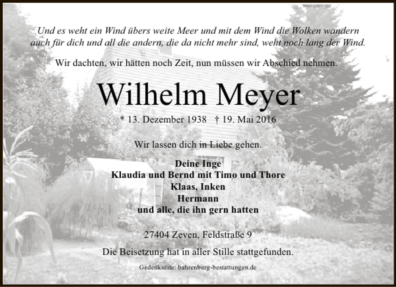 <p>Und es weht ein Wind übers weite Meer und mit dem Wind die Wolken wandern<br />auch für dich und all die andern, die da nicht mehr sind, weht noch lang der Wind.<br />Wir dachten, wir hätten noch Zeit, nun müssen wir Abschied nehmen.</p><p>Wilhelm Meyer<br />* 13. Dezember 1938 † 19. Mai 2016<br />Wir lassen dich in Liebe gehen.<br />Deine Inge<br />Klaudia und Bernd mit Timo und Thore<br />Klaas, Inken<br />Hermann<br />und alle, die ihn gern hatten<br />27404 Zeven, Feldstraße 9<br />Die Beisetzung hat in aller Stille stattgefunden.<br />Gedenkseite: bahrenburg-bestattungen.de</p>