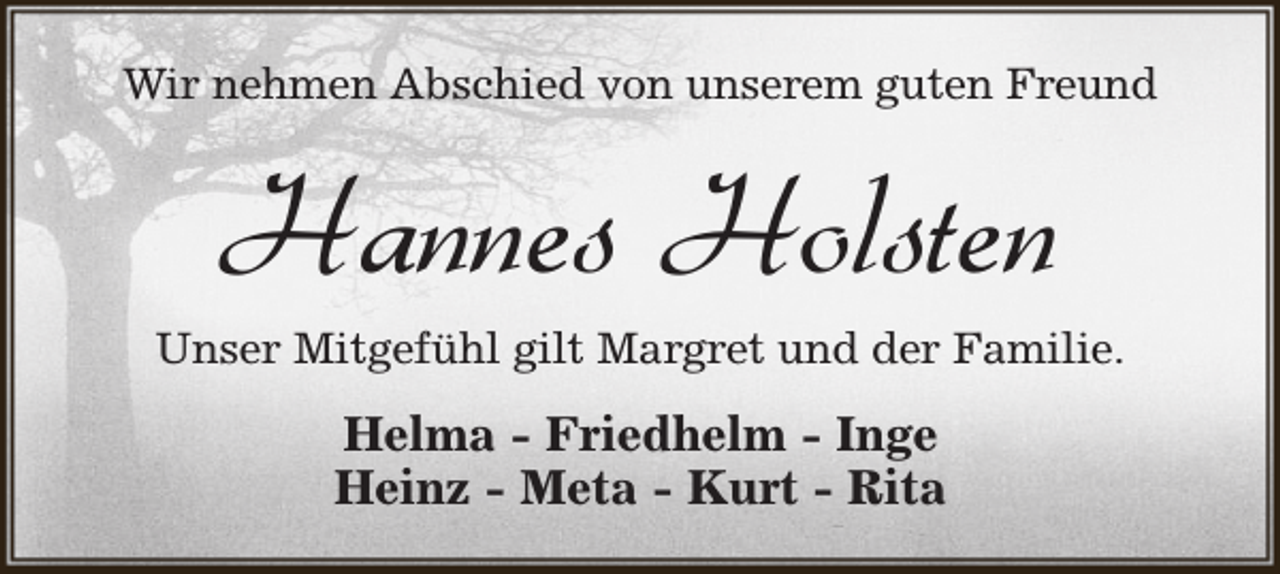 <p>Wir nehmen Abschied von unserem guten Freund</p><p>Hannes Holsten</p><p>Unser Mitgefühl gilt Margret und der Familie.</p><p>Helma - Friedhelm - Inge<br />Heinz - Meta - Kurt - Rita</p>