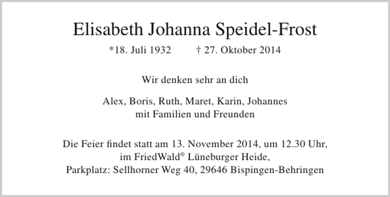 <p>Elisabeth Johanna Speidel-Frost<br />*18. Juli 1932</p><p>† 27. Oktober 2014</p><p>Wir denken sehr an dich<br />Alex, Boris, Ruth, Maret, Karin, Johannes<br />mit Familien und Freunden<br />Die Feier findet statt am 13. November 2014, um 12.30 Uhr,<br />im FriedWald® Lüneburger Heide,<br />Parkplatz: Sellhorner Weg 40, 29646 Bispingen-Behringen</p>