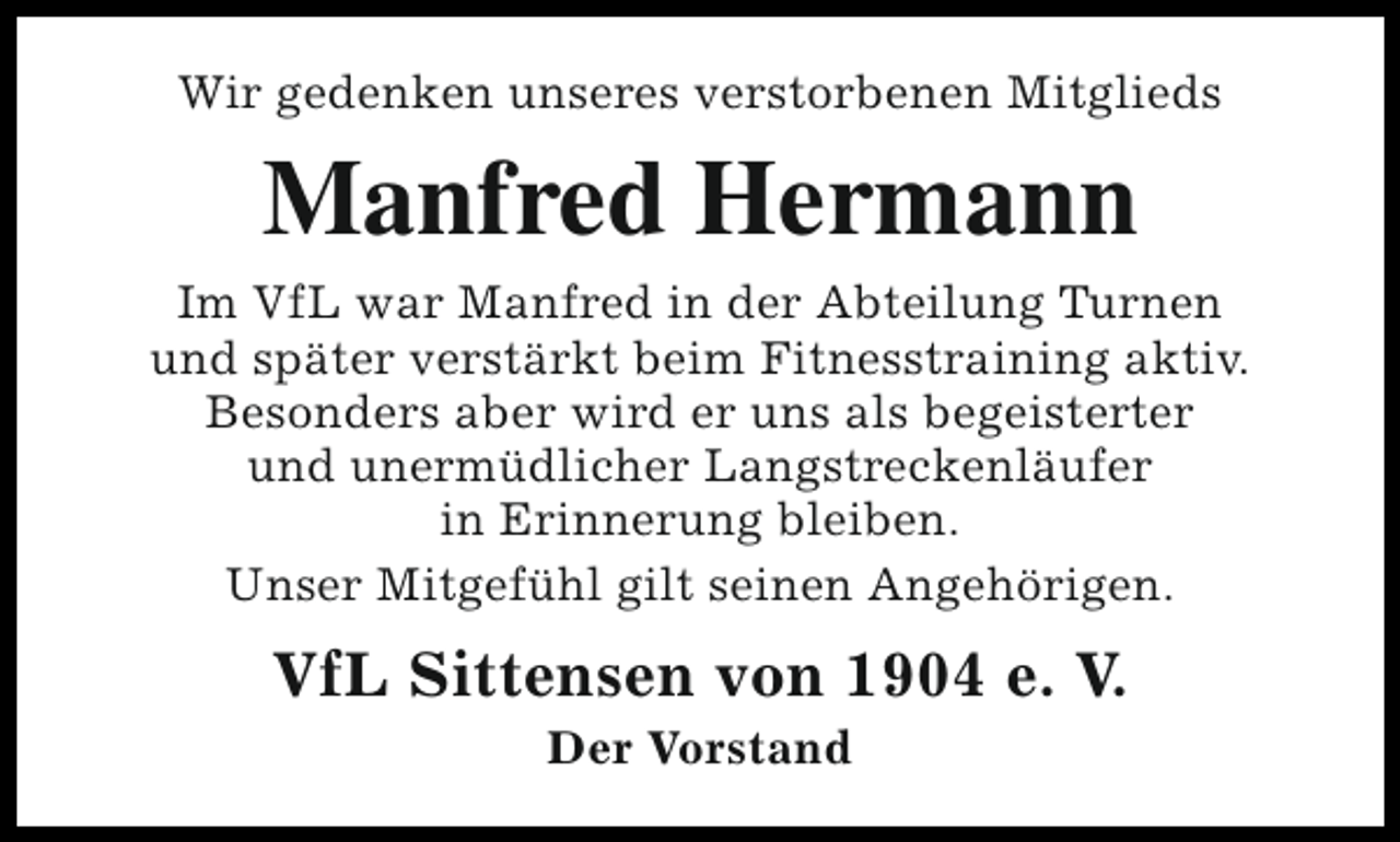 <p>Wir gedenken unseres verstorbenen Mitglieds</p><p>Manfred Hermann<br />Im VfL war Manfred in der Abteilung Turnen<br />und später verstärkt beim Fitnesstraining aktiv.<br />Besonders aber wird er uns als begeisterter<br />und unermüdlicher Langstreckenläufer<br />in Erinnerung bleiben.<br />Unser Mitgefühl gilt seinen Angehörigen.</p><p>VfL Sittensen von 1904 e. V.<br />Der Vorstand</p>