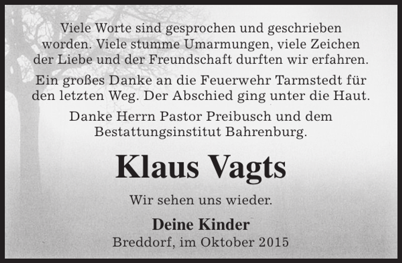 <p>Viele Worte sind gesprochen und geschrieben<br />worden. Viele stumme Umarmungen, viele Zeichen<br />der Liebe und der Freundschaft durften wir erfahren.<br />Ein großes Danke an die Feuerwehr Tarmstedt für<br />den letzten Weg. Der Abschied ging unter die Haut.<br />Danke Herrn Pastor Preibusch und dem<br />Bestattungsinstitut Bahrenburg.</p><p>Klaus Vagts<br />Wir sehen uns wieder.</p><p>Deine Kinder</p><p>Breddorf, im Oktober 2015</p>