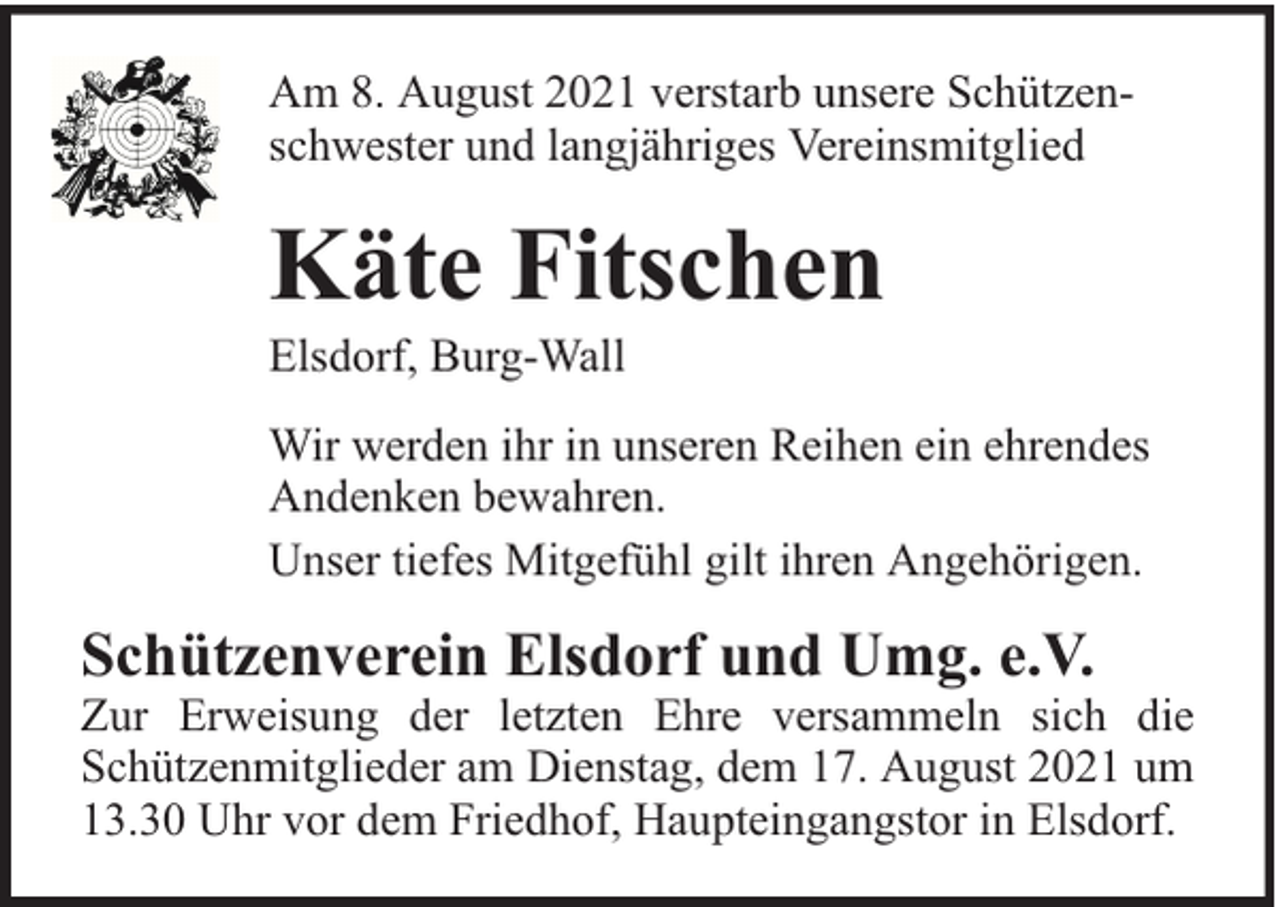 <p>Am 8. August 2021 verstarb unsere Schützenschwester und langjähriges Vereinsmitglied</p><p>Käte Fitschen</p><p>Elsdorf, Burg-Wall</p><p>Wir werden ihr in unseren Reihen ein ehrendes<br />Andenken bewahren.<br />Unser tiefes Mitgefühl gilt ihren Angehörigen.</p><p>Schützenverein Elsdorf und Umg. e.V.</p><p>Zur Erweisung der letzten Ehre versammeln sich die<br />Schützenmitglieder am Dienstag, dem 17. August 2021 um<br />13.30 Uhr vor dem Friedhof, Haupteingangstor in Elsdorf.</p>