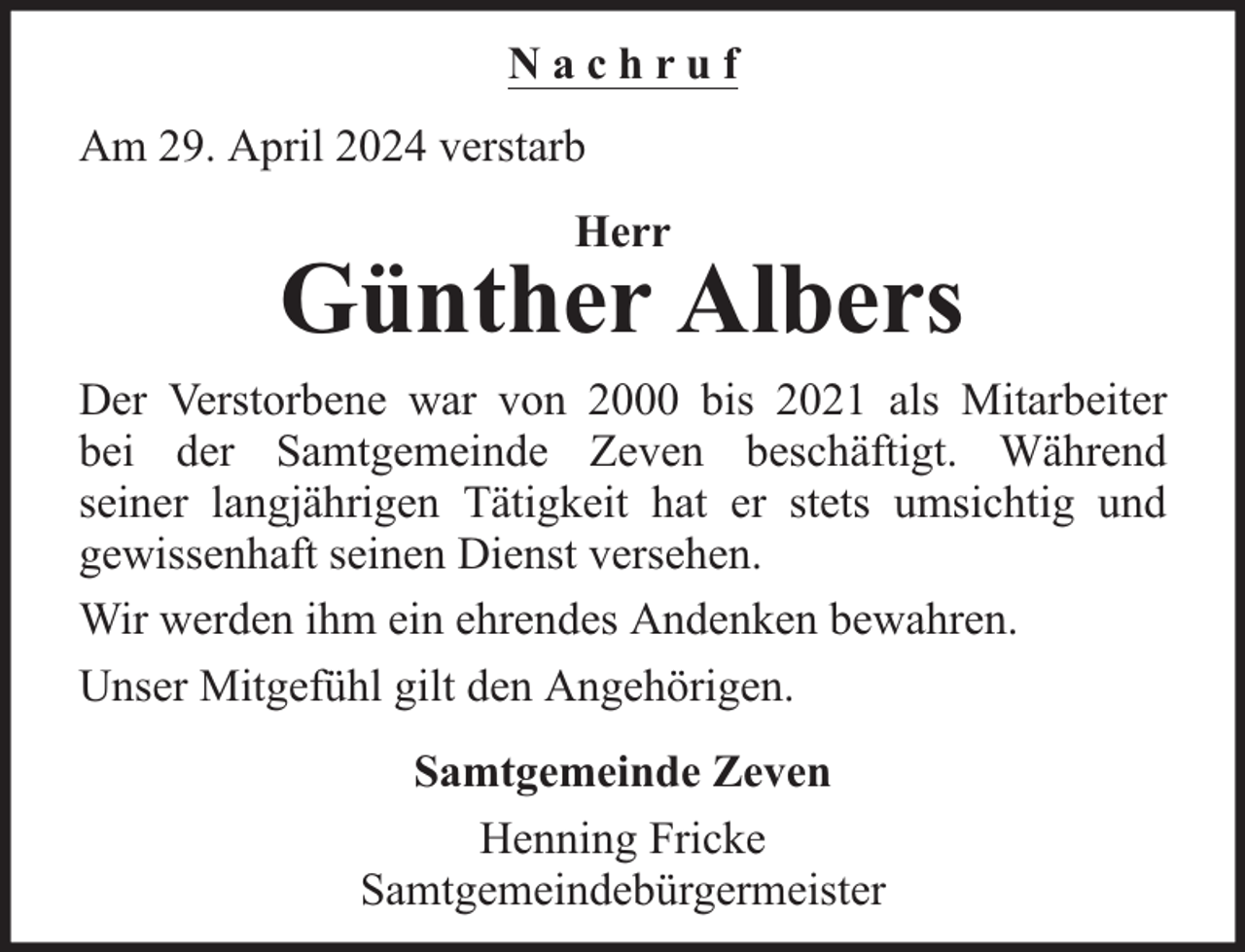 <p>Nachruf<br />Am 29. April 2024 verstarb<br />Herr</p><p>Günther Albers<br />Der Verstorbene war von 2000 bis 2021 als Mitarbeiter<br />bei der Samtgemeinde Zeven beschäftigt. Während<br />seiner langjährigen Tätigkeit hat er stets umsichtig und<br />gewissenhaft seinen Dienst versehen.<br />Wir werden ihm ein ehrendes Andenken bewahren.<br />Unser Mitgefühl gilt den Angehörigen.<br />Samtgemeinde Zeven<br />Henning Fricke<br />Samtgemeindebürgermeister</p>