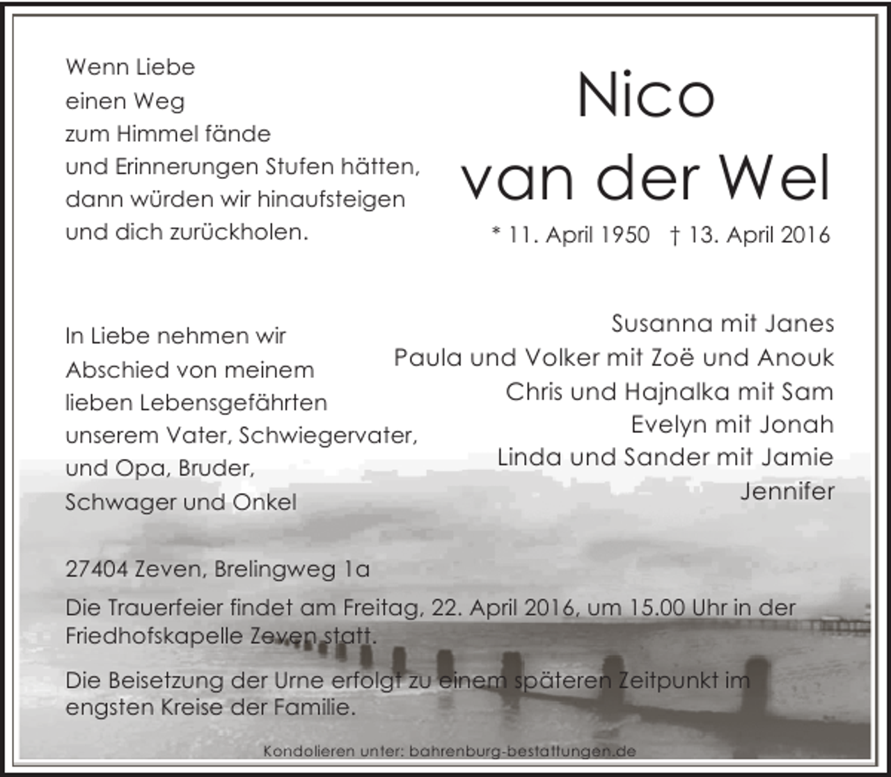 <p>Wenn Liebe<br />einen Weg<br />zum Himmel fände<br />und Erinnerungen Stufen hätten,<br />dann würden wir hinaufsteigen<br />und dich zurückholen.</p><p>Nico<br />van der Wel<br />* 11. April 1950 † 13. April 2016</p><p>Susanna mit Janes</p><p>In Liebe nehmen wir<br />Paula und Volker mit Zoë und Anouk<br />Abschied von meinem<br />Chris und Hajnalka mit Sam<br />lieben Lebensgefährten<br />Evelyn mit Jonah<br />unserem Vater, Schwiegervater,<br />Linda und Sander mit Jamie<br />und Opa, Bruder,<br />Jennifer<br />Schwager und Onkel<br />27404 Zeven, Brelingweg 1a<br />Die Trauerfeier findet am Freitag, 22. April 2016, um 15.00 Uhr in der<br />Friedhofskapelle Zeven statt.<br />Die Beisetzung der Urne erfolgt zu einem späteren Zeitpunkt im<br />engsten Kreise der Familie.<br />Kondolieren unter: bahrenburg-bestattungen.de</p>