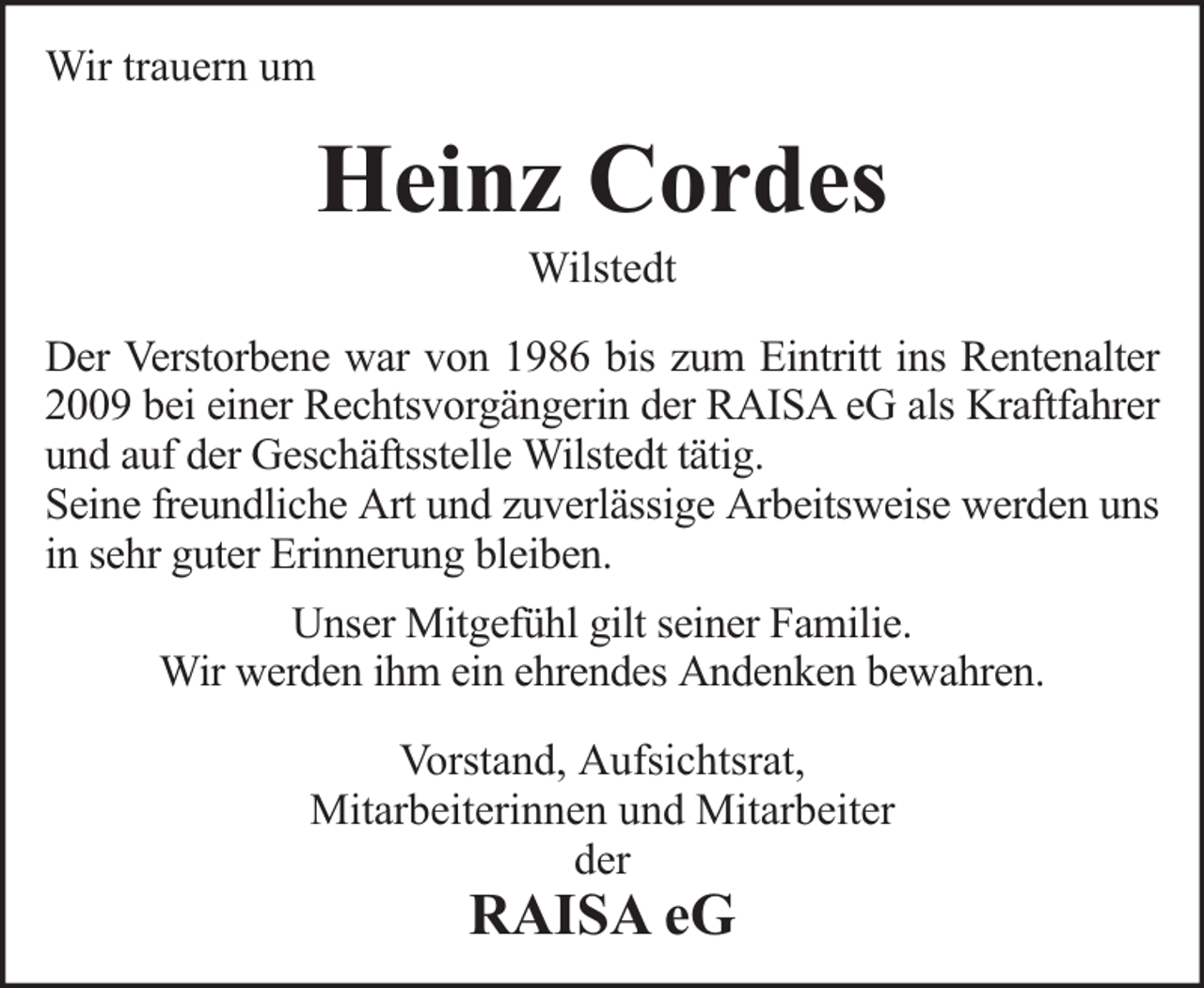 <p>Wir trauern um</p><p>Heinz Cordes<br />Wilstedt</p><p>Der Verstorbene war von 1986 bis zum Eintritt ins Rentenalter<br />2009 bei einer Rechtsvorgängerin der RAISA eG als Kraftfahrer<br />und auf der Geschäftsstelle Wilstedt tätig.<br />Seine freundliche Art und zuverlässige Arbeitsweise werden uns<br />in sehr guter Erinnerung bleiben.<br />Unser Mitgefühl gilt seiner Familie.<br />Wir werden ihm ein ehrendes Andenken bewahren.<br />Vorstand, Aufsichtsrat,<br />Mitarbeiterinnen und Mitarbeiter<br />der</p><p>RAISA eG</p>