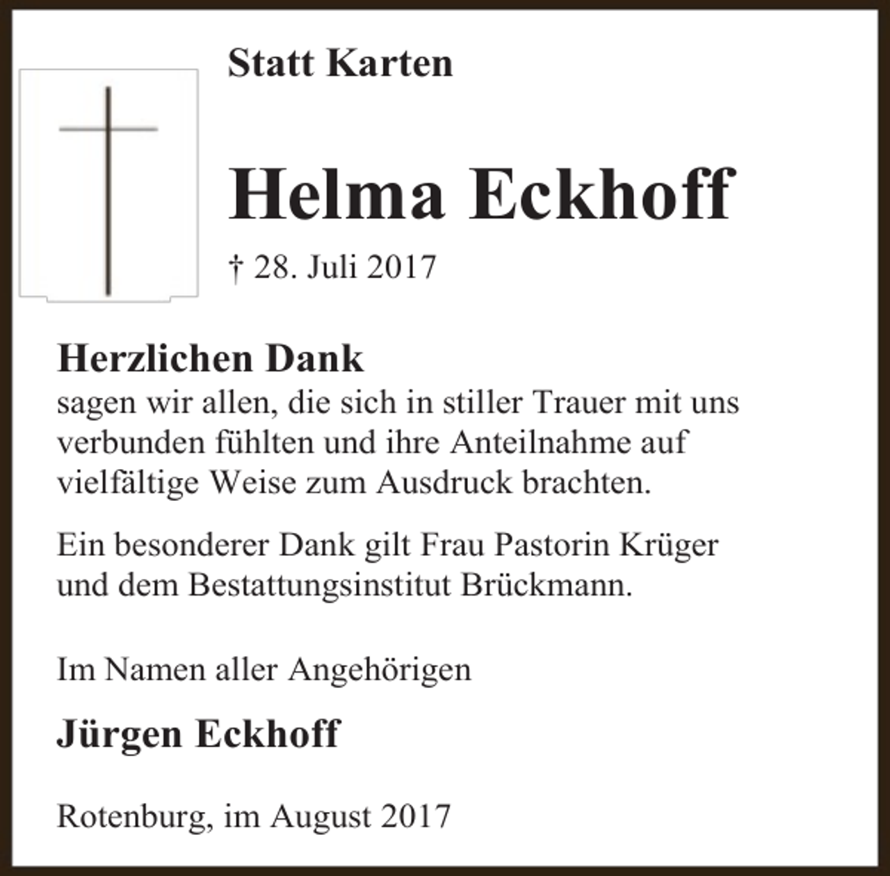 <p>Statt Karten</p><p>Helma Eckhoff<br />† 28. Juli 2017</p><p>Herzlichen Dank</p><p>sagen wir allen, die sich in stiller Trauer mit uns<br />verbunden fühlten und ihre Anteilnahme auf<br />vielfältige Weise zum Ausdruck brachten.<br />Ein besonderer Dank gilt Frau Pastorin Krüger<br />und dem Bestattungsinstitut Brückmann.<br />Im Namen aller Angehörigen</p><p>Jürgen Eckhoff<br />Rotenburg, im August 2017</p>