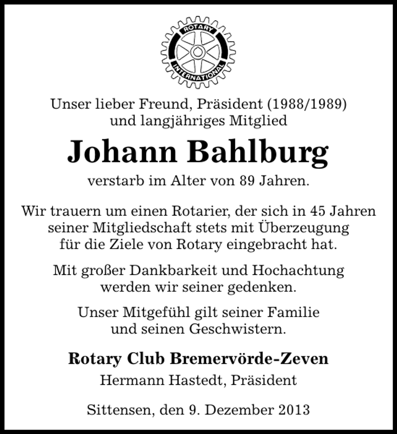 <p>Unser lieber Freund, Präsident (1988/1989)<br />und langjähriges Mitglied</p><p>Johann Bahlburg<br />verstarb im Alter von 89 Jahren.</p><p>Wir trauern um einen Rotarier, der sich in 45 Jahren<br />seiner Mitgliedschaft stets mit Überzeugung<br />für die Ziele von Rotary eingebracht hat.<br />Mit großer Dankbarkeit und Hochachtung<br />werden wir seiner gedenken.<br />Unser Mitgefühl gilt seiner Familie<br />und seinen Geschwistern.</p><p>Rotary Club Bremervörde-Zeven<br />Hermann Hastedt, Präsident<br />Sittensen, den 9. Dezember 2013</p>