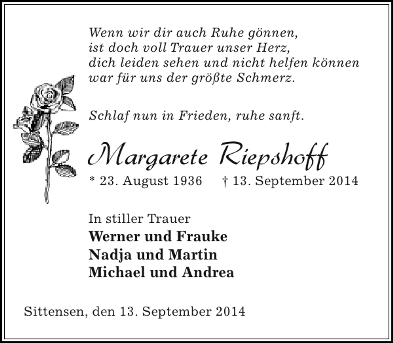 <p>Wenn wir dir auch Ruhe gönnen,<br />ist doch voll Trauer unser Herz,<br />dich leiden sehen und nicht helfen können<br />war für uns der größte Schmerz.<br />Schlaf nun in Frieden, ruhe sanft.</p><p>Margarete Riepshoff</p><p>* 23. August 1936</p><p>† 13. September 2014</p><p>In stiller Trauer</p><p>Werner und Frauke<br />Nadja und Martin<br />Michael und Andrea<br />Sittensen, den 13. September 2014</p>