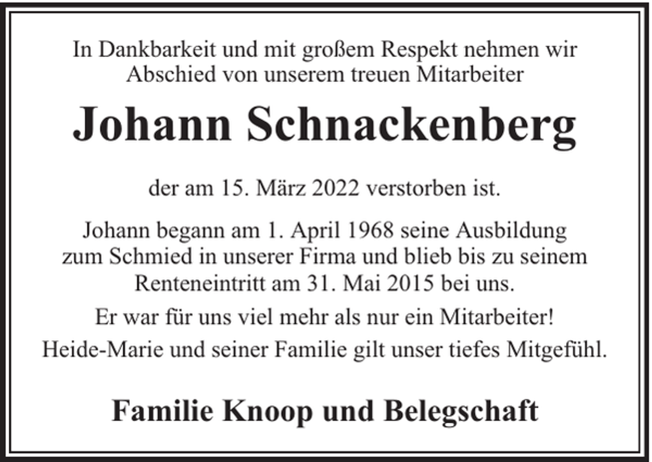 <p>In Dankbarkeit und mit großem Respekt nehmen wir<br />Abschied von unserem treuen Mitarbeiter</p><p>Johann Schnackenberg<br />der am 15. März 2022 verstorben ist.<br />Johann begann am 1. April 1968 seine Ausbildung<br />zum Schmied in unserer Firma und blieb bis zu seinem<br />Renteneintritt am 31. Mai 2015 bei uns.<br />Er war für uns viel mehr als nur ein Mitarbeiter!<br />Heide-Marie und seiner Familie gilt unser tiefes Mitgefühl.</p><p>Familie Knoop und Belegschaft</p>