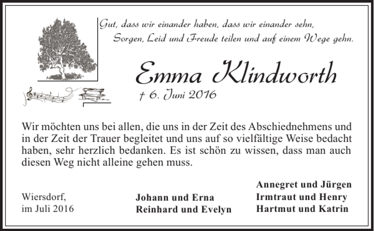 <p>Gut, dass wir einander haben, dass wir einander sehn,<br />Sorgen, Leid und Freude teilen und auf einem Wege gehn.</p><p>Emma Klindworth<br />† 6. Juni 2016<br />Wir möchten uns bei allen, die uns in der Zeit des Abschiednehmens und<br />in der Zeit der Trauer begleitet und uns auf so vielfältige Weise bedacht<br />haben, sehr herzlich bedanken. Es ist schön zu wissen, dass man auch<br />diesen Weg nicht alleine gehen muss.<br />Wiersdorf,<br />im Juli 2016</p><p>Johann und Erna<br />Reinhard und Evelyn</p><p>Annegret und Jürgen<br />Irmtraut und Henry<br />Hartmut und Katrin</p>