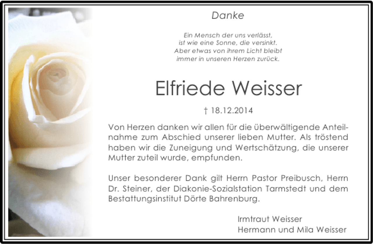 <p>Danke<br />Ein Mensch der uns verlässt,<br />ist wie eine Sonne, die versinkt.<br />Aber etwas von ihrem Licht bleibt<br />immer in unseren Herzen zurück.</p><p>Elfriede Weisser<br />† 18.12.2014<br />Von Herzen danken wir allen für die überwältigende Anteilnahme zum Abschied unserer lieben Mutter. Als tröstend<br />haben wir die Zuneigung und Wertschätzung, die unserer<br />Mutter zuteil wurde, empfunden.<br />Unser besonderer Dank gilt Herrn Pastor Preibusch, Herrn<br />Dr. Steiner, der Diakonie-Sozialstation Tarmstedt und dem<br />Bestattungsinstitut Dörte Bahrenburg.<br />Irmtraut Weisser<br />Hermann und Mila Weisser</p>