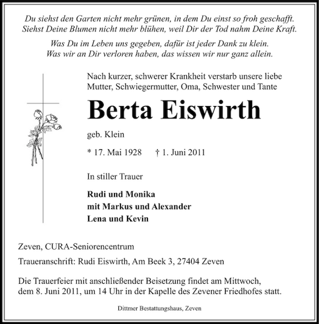 <p>Du siehst den Garten nicht mehr grünen, in dem Du einst so froh geschafft. Siehst Deine Blumen nicht mehr blühen, weil Dir der Tod nahm Deine Kraft. Was Du im Leben uns gegeben, dafür ist jeder Dank zu klein. Was wir an Dir verloren haben, das wissen wir nur ganz allein. Nach kurzer, schwerer Krankheit verstarb unsere liebe Mutter, Schwiegermutter, Oma, Schwester und Tante</p><p>Berta Eiswirth<br />geb. Klein * 17. Mai 1928 In stiller Trauer Rudi und Monika mit Markus und Alexander Lena und Kevin Zeven, CURA-Seniorencentrum Traueranschrift: Rudi Eiswirth, Am Beek 3, 27404 Zeven Die Trauerfeier mit anschließender Beisetzung findet am Mittwoch, dem 8. Juni 2011, um 14 Uhr in der Kapelle des Zevener Friedhofes statt.<br />Dittmer Bestattungshaus, Zeven</p><p>† 1. Juni 2011</p>