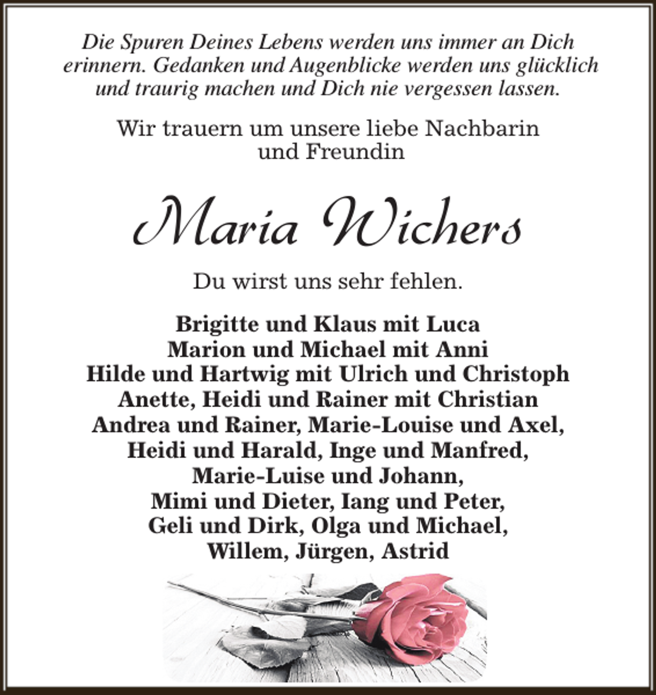<p>Die Spuren Deines Lebens werden uns immer an Dich<br />erinnern. Gedanken und Augenblicke werden uns glücklich<br />und traurig machen und Dich nie vergessen lassen.<br />Wir trauern um unsere liebe Nachbarin<br />und Freundin</p><p>Maria Wichers<br />Du wirst uns sehr fehlen.</p><p>Brigitte und Klaus mit Luca<br />Marion und Michael mit Anni<br />Hilde und Hartwig mit Ulrich und Christoph<br />Anette, Heidi und Rainer mit Christian<br />Andrea und Rainer, Marie-Louise und Axel,<br />Heidi und Harald, Inge und Manfred,<br />Marie-Luise und Johann,<br />Mimi und Dieter, Iang und Peter,<br />Geli und Dirk, Olga und Michael,<br />Willem, Jürgen, Astrid</p>