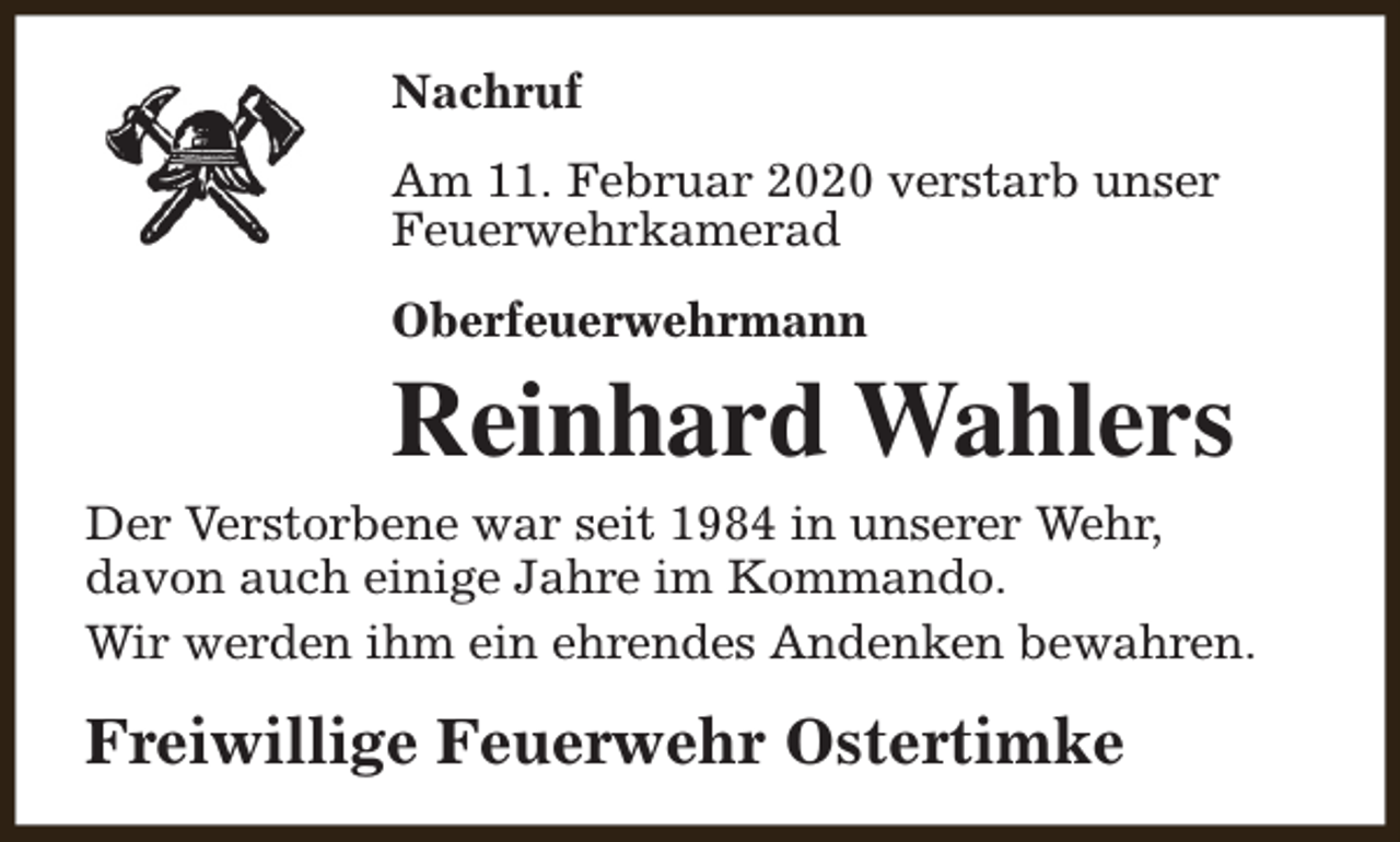 <p>Nachruf<br />Am 11. Februar 2020 verstarb unser<br />Feuerwehrkamerad<br />Oberfeuerwehrmann</p><p>Reinhard Wahlers<br />Der Verstorbene war seit 1984 in unserer Wehr,<br />davon auch einige Jahre im Kommando.<br />Wir werden ihm ein ehrendes Andenken bewahren.</p><p>Freiwillige Feuerwehr Ostertimke</p>