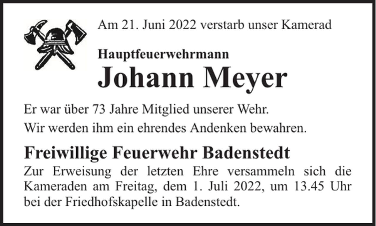 <p>Am 21. Juni 2022 verstarb unser Kamerad<br />Hauptfeuerwehrmann</p><p>Johann Meyer</p><p>Er war über 73 Jahre Mitglied unserer Wehr.<br />Wir werden ihm ein ehrendes Andenken bewahren.</p><p>Freiwillige Feuerwehr Badenstedt</p><p>Zur Erweisung der letzten Ehre versammeln sich die<br />Kameraden am Freitag, dem 1. Juli 2022, um 13.45 Uhr<br />bei der Friedhofskapelle in Badenstedt.</p>