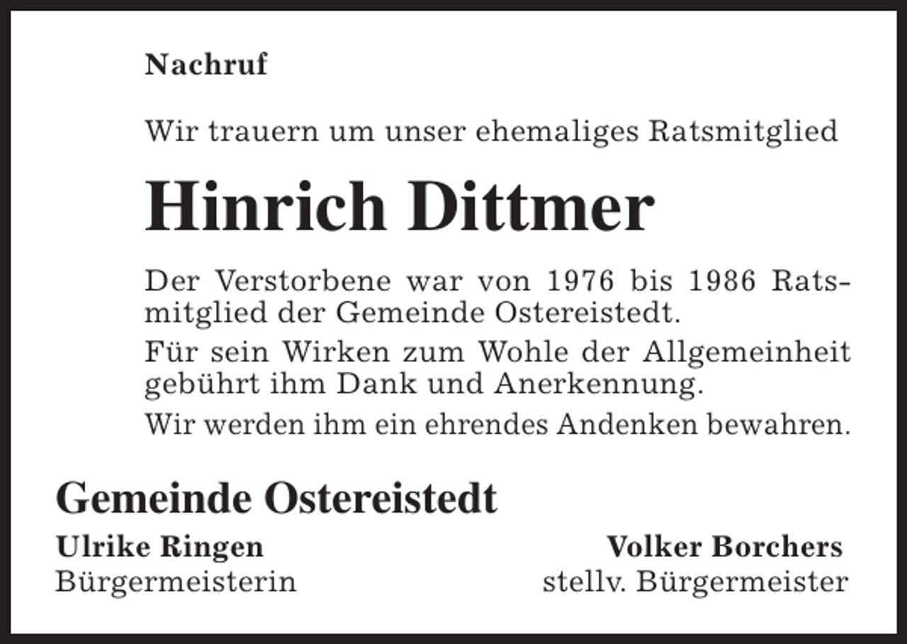 <p>Nachruf<br />Wir trauern um unser ehemaliges Ratsmitglied</p><p>Hinrich Dittmer<br />Der Verstorbene war von 1976 bis 1986 Ratsmitglied der Gemeinde Ostereistedt.<br />Für sein Wirken zum Wohle der Allgemeinheit<br />gebührt ihm Dank und Anerkennung.<br />Wir werden ihm ein ehrendes Andenken bewahren.</p><p>Gemeinde Ostereistedt</p><p>Ulrike Ringen<br />Bürgermeisterin</p><p>Volker Borchers<br />stellv. Bürgermeister</p>