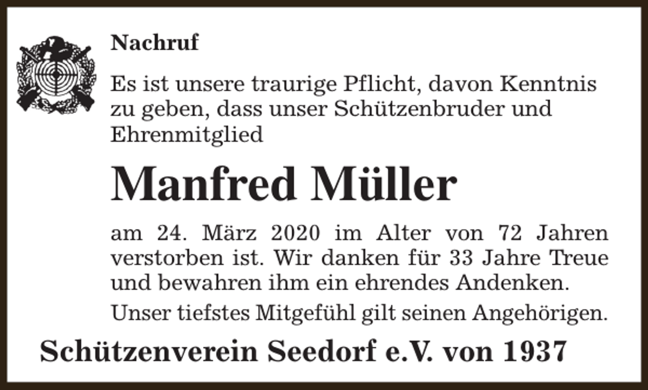 <p>Nachruf<br />Es ist unsere traurige Pflicht, davon Kenntnis<br />zu geben, dass unser Schützenbruder und<br />Ehrenmitglied</p><p>Manfred Müller<br />am 24. März 2020 im Alter von 72 Jahren<br />verstorben ist. Wir danken für 33 Jahre Treue<br />und bewahren ihm ein ehrendes Andenken.<br />Unser tiefstes Mitgefühl gilt seinen Angehörigen.</p><p>Schützenverein Seedorf e.V. von 1937</p>