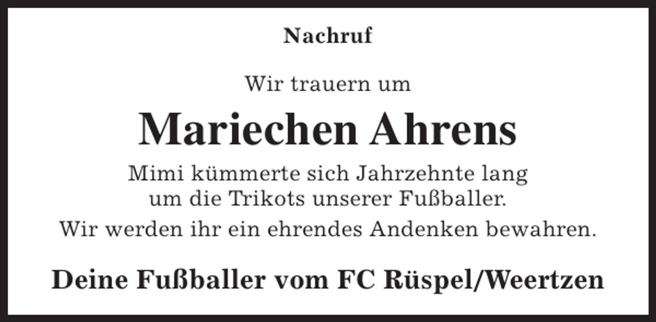 <p>Nachruf<br />Wir trauern um</p><p>Mariechen Ahrens</p><p>Mimi kümmerte sich Jahrzehnte lang<br />um die Trikots unserer Fußballer.<br />Wir werden ihr ein ehrendes Andenken bewahren.</p><p>Deine Fußballer vom FC Rüspel/Weertzen</p>