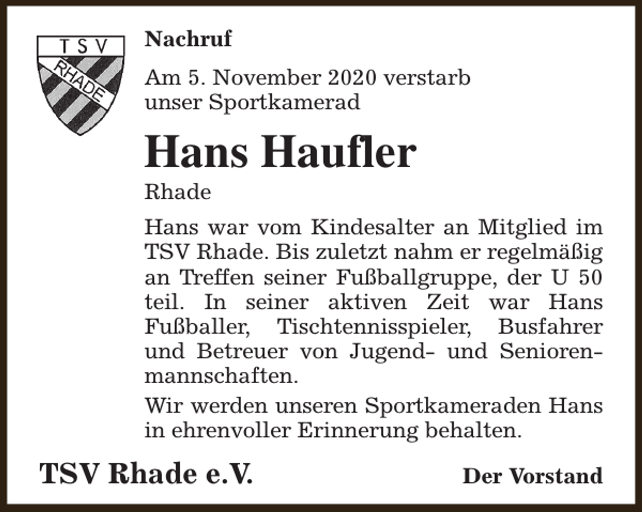 <p>Nachruf<br />Am 5. November 2020 verstarb<br />unser Sportkamerad</p><p>Hans Haufler<br />Rhade</p><p>Hans war vom Kindesalter an Mitglied im<br />TSV Rhade. Bis zuletzt nahm er regelmäßig<br />an Treffen seiner Fußballgruppe, der U 50<br />teil. In seiner aktiven Zeit war Hans<br />Fußballer, Tischtennisspieler, Busfahrer<br />und Betreuer von Jugend- und Seniorenmannschaften.<br />Wir werden unseren Sportkameraden Hans<br />in ehrenvoller Erinnerung behalten.</p><p>TSV Rhade e.V.</p><p>Der Vorstand</p>