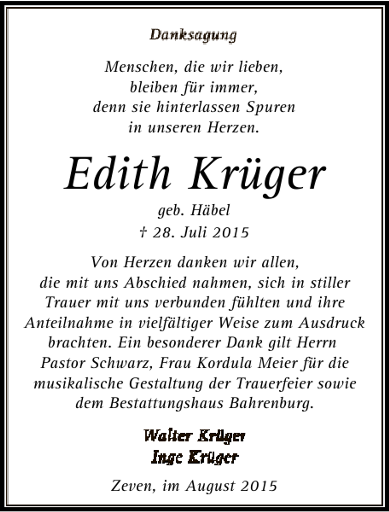 <p>Menschen, die wir lieben,<br />bleiben für immer,<br />denn sie hinterlassen Spuren<br />in unseren Herzen.</p><p>Edith Krüger<br />geb. Häbel<br />† 28. Juli 2015</p><p>Von Herzen danken wir allen,<br />die mit uns Abschied nahmen, sich in stiller<br />Trauer mit uns verbunden fühlten und ihre<br />Anteilnahme in vielfältiger Weise zum Ausdruck<br />brachten. Ein besonderer Dank gilt Herrn<br />Pastor Schwarz, Frau Kordula Meier für die<br />musikalische Gestaltung der Trauerfeier sowie<br />dem Bestattungshaus Bahrenburg.</p><p>Zeven, im August 2015</p>