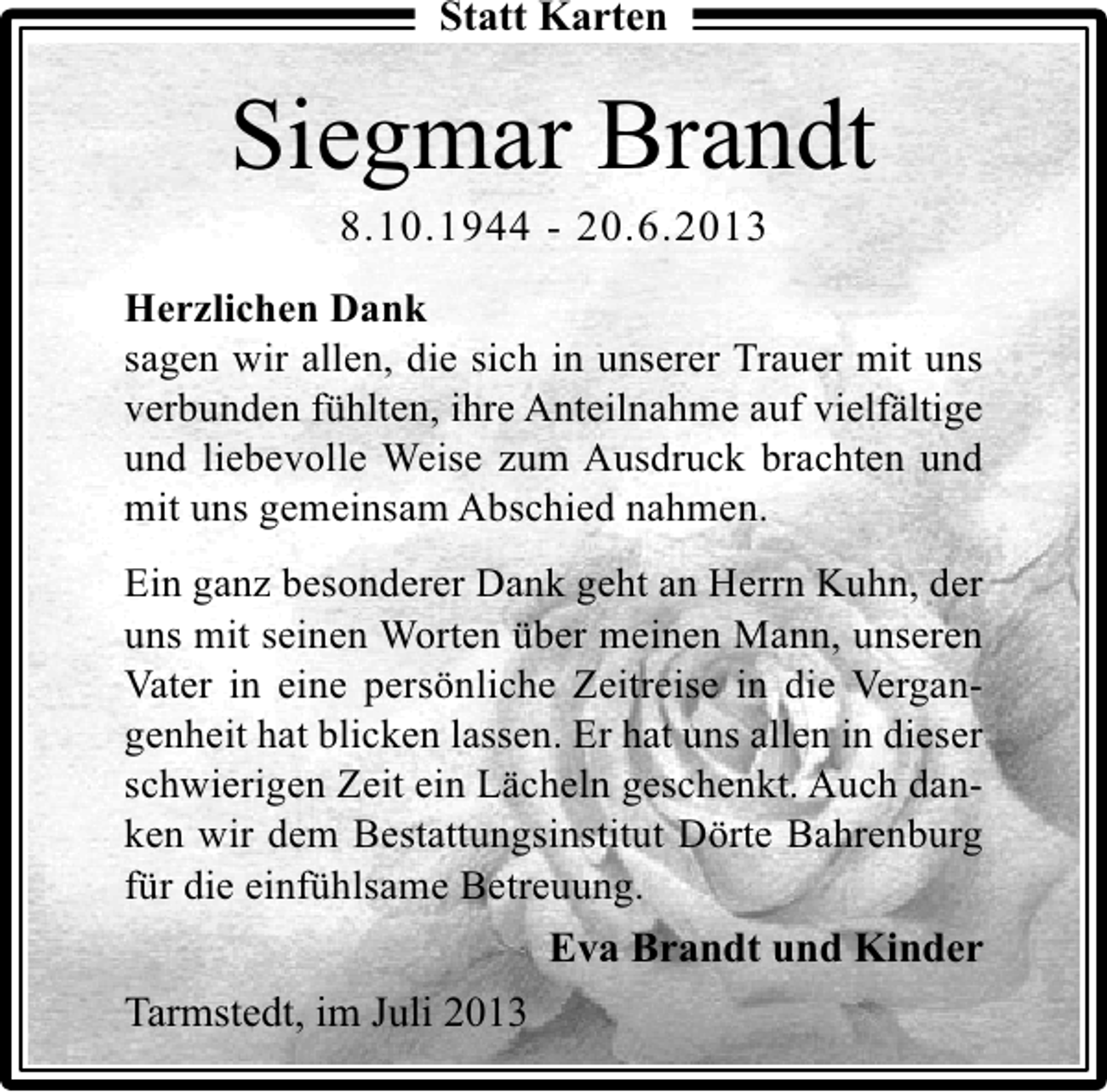 <p>Statt Karten</p><p>Siegmar Brandt<br />8.10.1944 - 20.6.2013</p><p>Herzlichen Dank<br />sagen wir allen, die sich in unserer Trauer mit uns<br />verbunden fühlten, ihre Anteilnahme auf vielfältige<br />und liebevolle Weise zum Ausdruck brachten und<br />mit uns gemeinsam Abschied nahmen.<br />Ein ganz besonderer Dank geht an Herrn Kuhn, der<br />uns mit seinen Worten über meinen Mann, unseren<br />Vater in eine persönliche Zeitreise in die Vergangenheit hat blicken lassen. Er hat uns allen in dieser<br />schwierigen Zeit ein Lächeln geschenkt. Auch danken wir dem Bestattungsinstitut Dörte Bahrenburg<br />für die einfühlsame Betreuung.</p><p>Eva Brandt und Kinder<br />Tarmstedt, im Juli 2013</p>