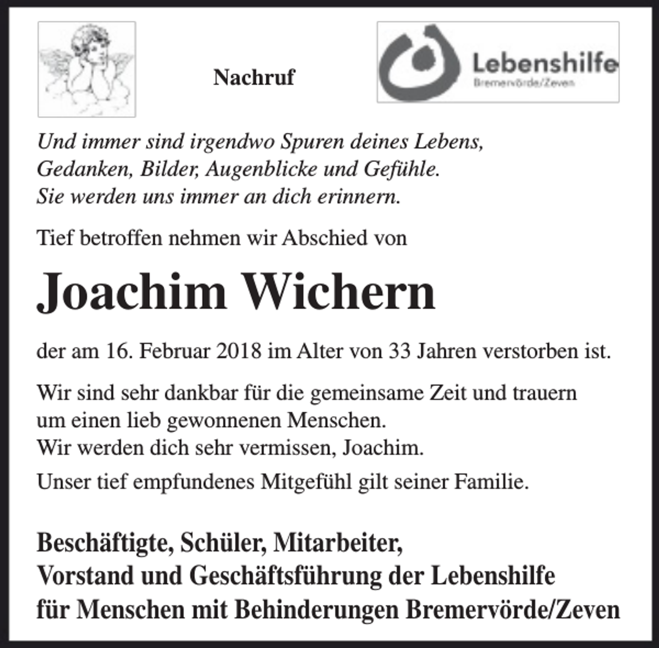 <p>Nachruf<br />Und immer sind irgendwo Spuren deines Lebens,<br />Gedanken, Bilder, Augenblicke und Gefühle.<br />Sie werden uns immer an dich erinnern.<br />Tief betroffen nehmen wir Abschied von</p><p>Joachim Wichern<br />der am 16. Februar 2018 im Alter von 33 Jahren verstorben ist.<br />Wir sind sehr dankbar für die gemeinsame Zeit und trauern<br />um einen lieb gewonnenen Menschen.<br />Wir werden dich sehr vermissen, Joachim.<br />Unser tief empfundenes Mitgefühl gilt seiner Familie.</p><p>Beschäftigte, Schüler, Mitarbeiter,<br />Vorstand und Geschäftsführung der Lebenshilfe<br />für Menschen mit Behinderungen Bremervörde/Zeven</p>