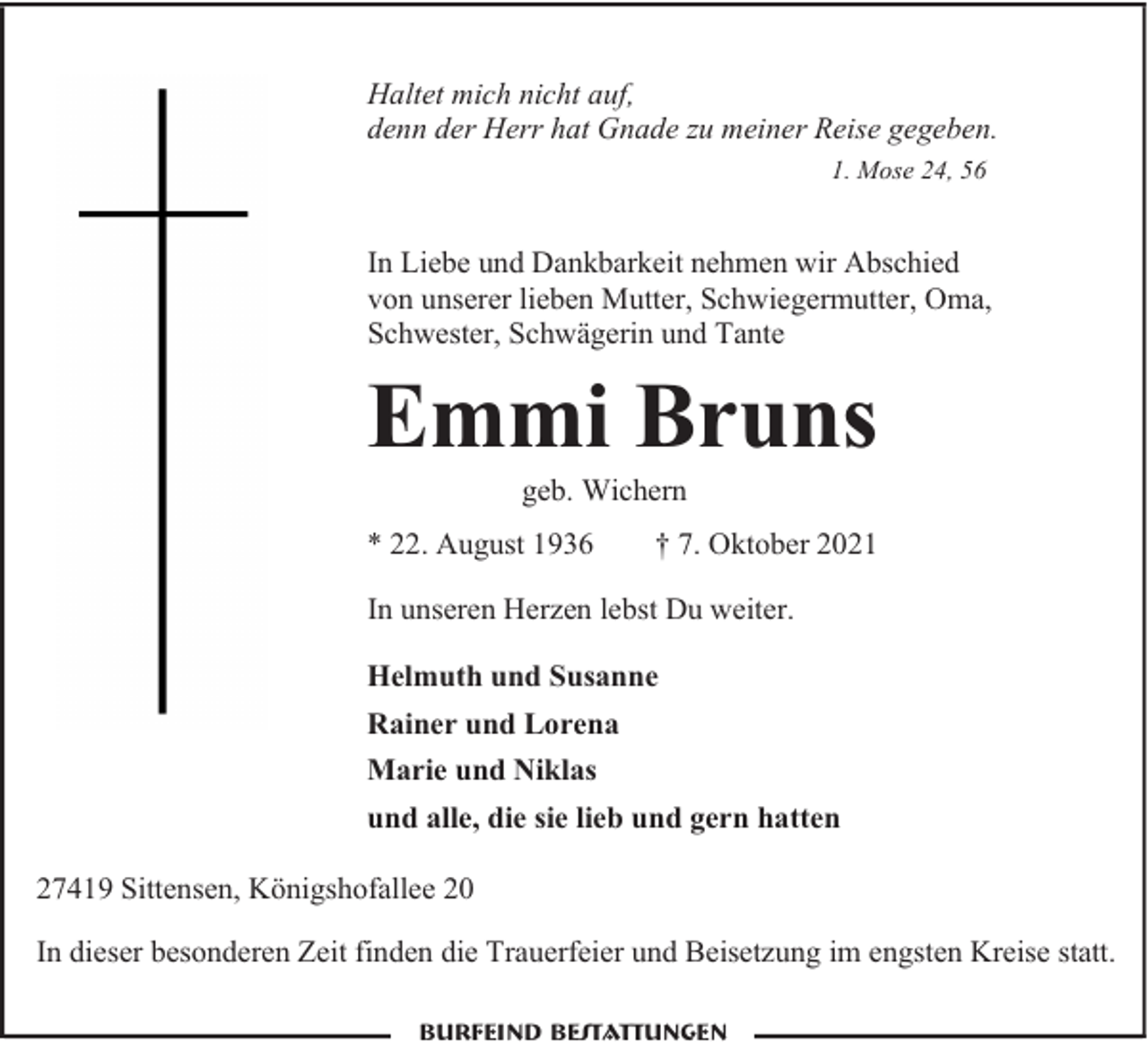 <p>Haltet mich nicht auf,<br />denn der Herr hat Gnade zu meiner Reise gegeben.<br />1. Mose 24, 56</p><p>In Liebe und Dankbarkeit nehmen wir Abschied<br />von unserer lieben Mutter, Schwiegermutter, Oma,<br />Schwester, Schwägerin und Tante</p><p>Emmi Bruns<br />geb. Wichern</p><p>* 22. August 1936</p><p>† 7. Oktober 2021</p><p>In unseren Herzen lebst Du weiter.<br />Helmuth und Susanne<br />Rainer und Lorena<br />Marie und Niklas<br />und alle, die sie lieb und gern hatten<br />27419 Sittensen, Königshofallee 20<br />In dieser besonderen Zeit finden die Trauerfeier und Beisetzung im engsten Kreise statt.</p>