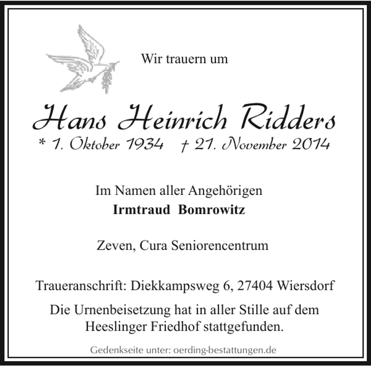 <p>Wir trauern um</p><p>Hans Heinrich Ridders<br />* 1. Oktober 1934 † 21. November 2014<br />Im Namen aller Angehörigen<br />Irmtraud Bomrowitz<br />Zeven, Cura Seniorencentrum<br />Traueranschrift: Diekkampsweg 6, 27404 Wiersdorf<br />Die Urnenbeisetzung hat in aller Stille auf dem<br />Heeslinger Friedhof stattgefunden.<br />Gedenkseite unter: oerding-bestattungen.de</p>