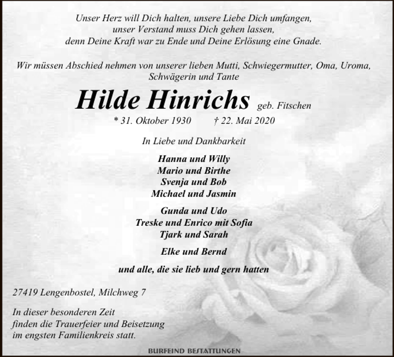 <p>Unser Herz will Dich halten, unsere Liebe Dich umfangen,<br />unser Verstand muss Dich gehen lassen,<br />denn Deine Kraft war zu Ende und Deine Erlösung eine Gnade.<br />Wir müssen Abschied nehmen von unserer lieben Mutti, Schwiegermutter, Oma, Uroma,<br />Schwägerin und Tante</p><p>Hilde Hinrichs<br />* 31. Oktober 1930</p><p>geb. Fitschen</p><p>† 22. Mai 2020</p><p>In Liebe und Dankbarkeit<br />Hanna und Willy<br />Mario und Birthe<br />Svenja und Bob<br />Michael und Jasmin<br />Gunda und Udo<br />Treske und Enrico mit Sofia<br />Tjark und Sarah<br />Elke und Bernd<br />und alle, die sie lieb und gern hatten<br />27419 Lengenbostel, Milchweg 7<br />In dieser besonderen Zeit<br />finden die Trauerfeier und Beisetzung<br />im engsten Familienkreis statt.<br />Burfeind Bestattungen</p>