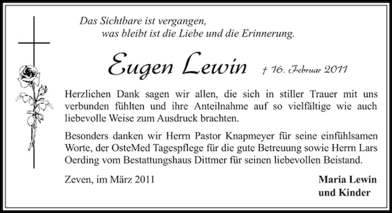 <p>Das Sichtbare ist vergangen, was bleibt ist die Liebe und die Erinnerung.</p><p>Eugen Lewin</p><p>† 16. Februar 2011</p><p>Herzlichen Dank sagen wir allen, die sich in stiller Trauer mit uns verbunden fühlten und ihre Anteilnahme auf so vielfältige wie auch liebevolle Weise zum Ausdruck brachten. Besonders danken wir Herrn Pastor Knapmeyer für seine einfühlsamen Worte, der OsteMed Tagespflege für die gute Betreuung sowie Herrn Lars Oerding vom Bestattungshaus Dittmer für seinen liebevollen Beistand. Zeven, im März 2011 Maria Lewin und Kinder</p>