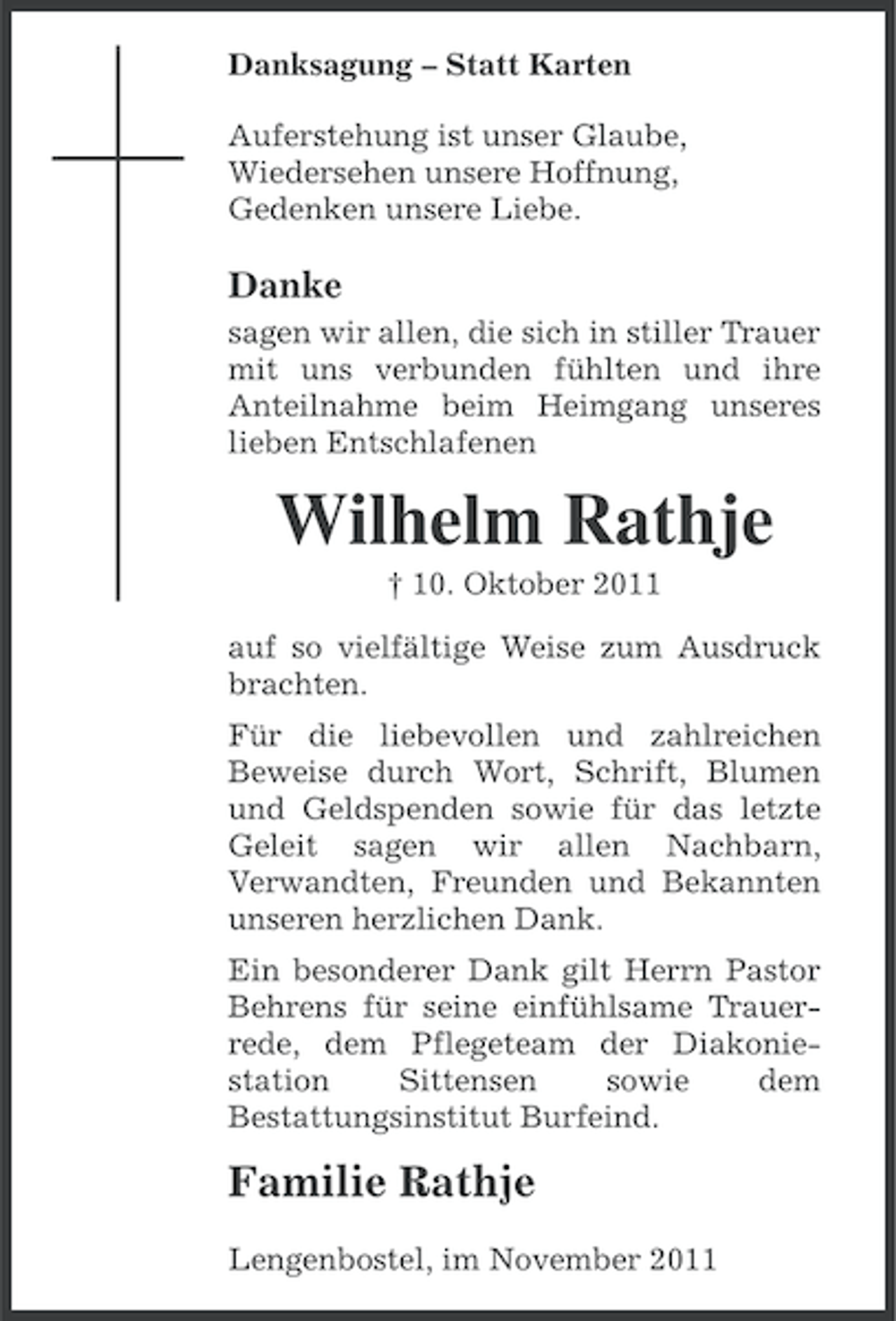 <p>Danksagung – Statt Karten<br />Auferstehung ist unser Glaube,<br />Wiedersehen unsere Hoffnung,<br />Gedenken unsere Liebe.</p><p>Danke<br />sagen wir allen, die sich in stiller Trauer<br />mit uns verbunden fühlten und ihre<br />Anteilnahme beim Heimgang unseres<br />lieben Entschlafenen</p><p>Wilhelm Rathje<br />† 10. Oktober 2011<br />auf so vielfältige Weise zum Ausdruck<br />brachten.<br />Für die liebevollen und zahlreichen<br />Beweise durch Wort, Schrift, Blumen<br />und Geldspenden sowie für das letzte<br />Geleit sagen wir allen Nachbarn,<br />Verwandten, Freunden und Bekannten<br />unseren herzlichen Dank.<br />Ein besonderer Dank gilt Herrn Pastor<br />Behrens für seine einfühlsame Trauerrede, dem Pflegeteam der Diakoniestation<br />Sittensen<br />sowie<br />dem<br />Bestattungsinstitut Burfeind.</p><p>Familie Rathje<br />Lengenbostel, im November 2011</p>