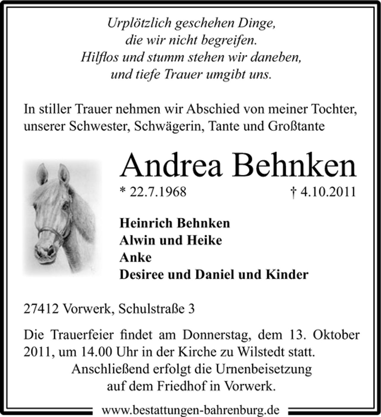 <p>Urplötzlich geschehen Dinge,<br />die wir nicht begreifen.<br />Hilﬂos und stumm stehen wir daneben,<br />und tiefe Trauer umgibt uns.<br />In stiller Trauer nehmen wir Abschied von meiner Tochter,<br />unserer Schwester, Schwägerin, Tante und Großtante</p><p>Andrea Behnken<br />* 22.7.1968</p><p>† 4.10.2011</p><p>Heinrich Behnken<br />Alwin und Heike<br />Anke<br />Desiree und Daniel und Kinder<br />27412 Vorwerk, Schulstraße 3<br />Die Trauerfeier ﬁndet am Donnerstag, dem 13. Oktober<br />2011, um 14.00 Uhr in der Kirche zu Wilstedt statt.<br />Anschließend erfolgt die Urnenbeisetzung<br />auf dem Friedhof in Vorwerk.<br />www.bestattungen-bahrenburg.de</p>