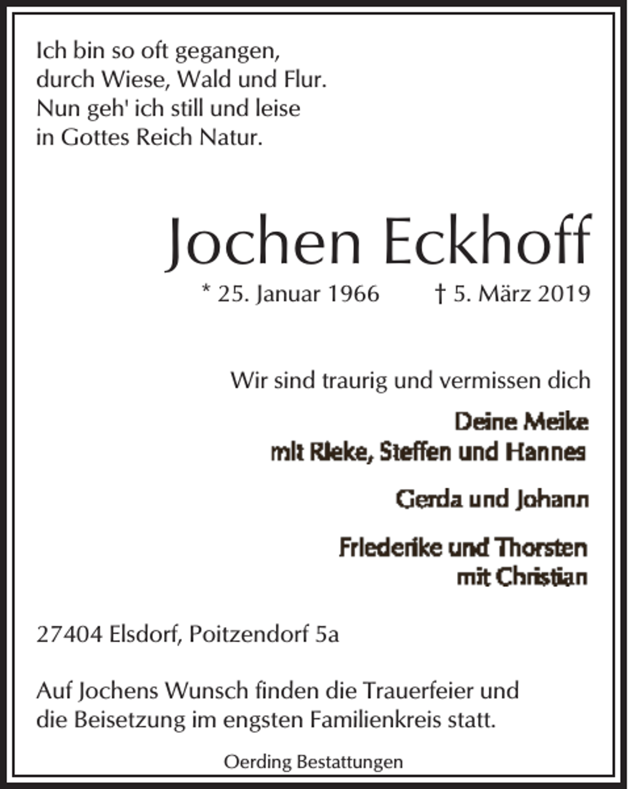 <p>Ich bin so oft gegangen,<br />durch Wiese, Wald und Flur.<br />Nun geh' ich still und leise<br />in Gottes Reich Natur.</p><p>Jochen Eckhoff<br />* 25. Januar 1966</p><p>† 5. März 2019</p><p>Wir sind traurig und vermissen dich</p><p>27404 Elsdorf, Poitzendorf 5a<br />Auf Jochens Wunsch finden die Trauerfeier und<br />die Beisetzung im engsten Familienkreis statt.<br />Oerding Bestattungen</p>